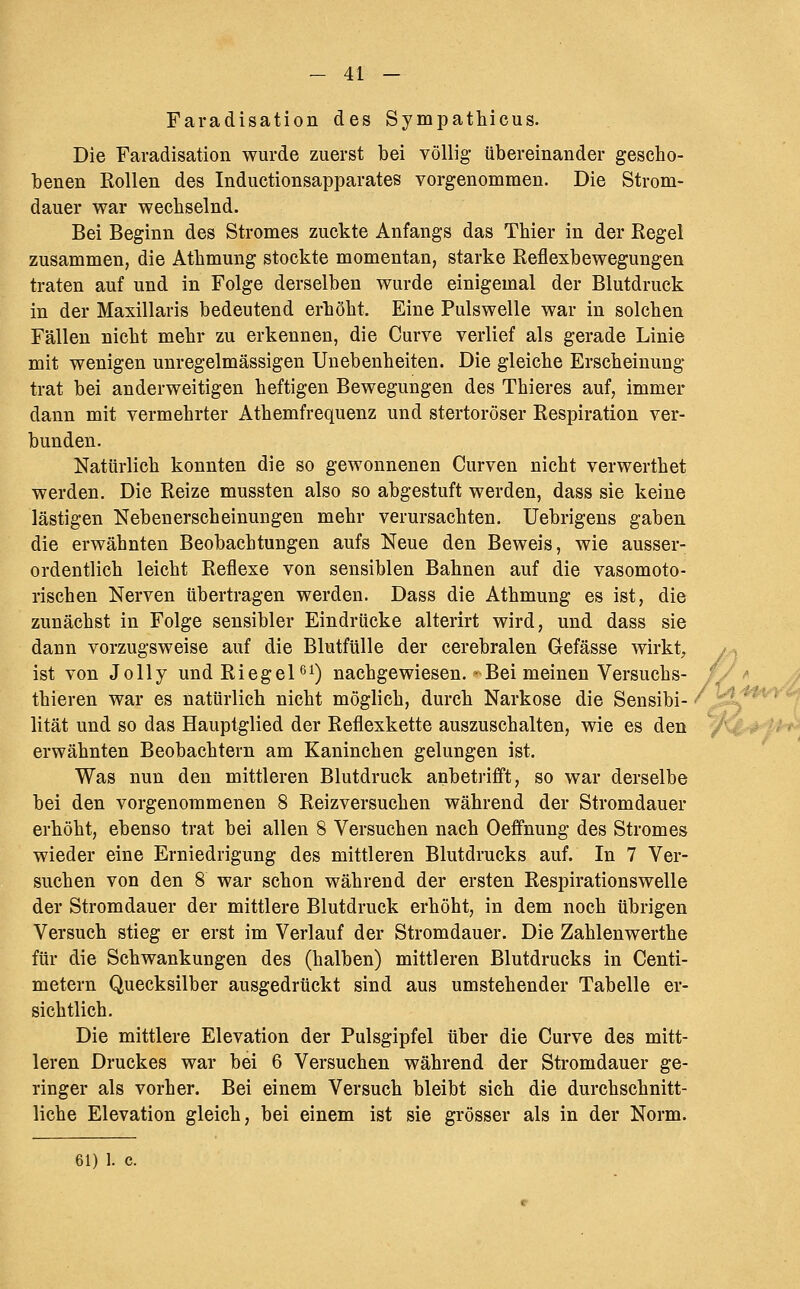 Faradisation des Sympathicus. Die Faradisation wurde zuerst bei völlig übereinander gescho- benen Rollen des Inductionsapparates vorgenommen. Die Strom- dauer war wechselnd. Bei Beginn des Stromes zuckte Anfangs das Thier in der Regel zusammen, die Athmung stockte momentan, starke Reflexbewegungen traten auf und in Folge derselben wurde einigemal der Blutdruck in der Maxillaris bedeutend erhöht. Eine Pulswelle war in solchen Fällen nicht mehr zu erkennen, die Curve verlief als gerade Linie mit wenigen unregelmässigen Unebenheiten. Die gleiche Erscheinung trat bei anderweitigen heftigen Bewegungen des Thieres auf, immer dann mit vermehrter Athemfrequenz und stertoröser Respiration ver- bunden. Natürlich konnten die so gewonnenen Curven nicht verwerthet werden. Die Reize mussten also so abgestuft werden, dass sie keine lästigen Nebenerscheinungen mehr verursachten. Uebrigens gaben die erwähnten Beobachtungen aufs Neue den Beweis, wie ausser- ordentlich leicht Reflexe von sensiblen Bahnen auf die vasomoto- rischen Nerven übertragen werden. Dass die Athmung es ist, die zunächst in Folge sensibler Eindrücke alterirt wird, und dass sie dann vorzugsweise auf die Blutfülle der cerebralen Gefässe wirkt, ist von Jolly undRiegel'^O nachgewiesen. Bei meinen Versuchs- thieren war es natürlich nicht möglich, durch Narkose die Sensibi- / lität und so das Hauptglied der Reflexkette auszuschalten, wie es den erwähnten Beobachtern am Kaninchen gelungen ist. Was nun den mittleren Blutdruck anbetrifft, so war derselbe bei den vorgenommenen 8 Reizversuchen während der Stromdauer erhöht, ebenso trat bei allen 8 Versuchen nach Oeffnung des Stromes wieder eine Erniedrigung des mittleren Blutdrucks auf. In 7 Ver- suchen von den 8 war schon während der ersten Respirationswelle der Stromdauer der mittlere Blutdruck erhöht, in dem noch übrigen Versuch stieg er erst im Verlauf der Stromdauer. Die Zahlenwerthe für die Schwankungen des (halben) mittleren Blutdrucks in Centi- metern Quecksilber ausgedrückt sind aus umstehender Tabelle er- sichtlich. Die mittlere Elevation der Pulsgipfel über die Curve des mitt- leren Druckes war bei 6 Versuchen während der Stromdauer ge- ringer als vorher. Bei einem Versuch bleibt sich die durchschnitt- liche Elevation gleich, bei einem ist sie grösser als in der Norm. 61) 1. c.