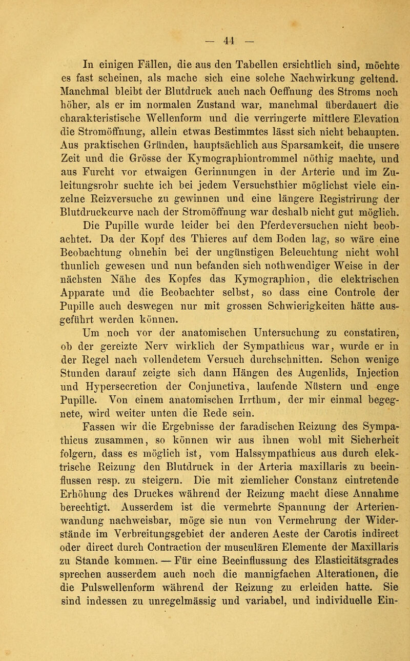 In einigen Fällen, die aus den Tabellen ersichtlicli sind, möclite es fast scheinen, als mache sich eine solche Nachwirkung geltend. Manchmal bleibt der Blutdruck auch nach Oeffnung des Stroms noch höher, als er im normalen Zustand war, manchmal überdauert die charakteristische Wellenform und die verringerte mittlere Elevation die Stromöffnung, allein etwas Bestimmtes lässt sich nicht behaupten. Aus praktischen Gründen, hauptsächlich aus Sparsamkeit, die unsere Zeit und die Grösse der Kymographiontrommel nöthig machte, und aus Furcht vor etwaigen Gerinnungen in der Arterie und im Zu- leitungsrohr suchte ich bei jedem Versuchsthier möglichst viele ein- zelne Reizversuche zu gewinnen und eine längere Registrirung der Blutdruckcurve nach der Stromöffnung war deshalb nicht gut möglich. Die Pupille wurde leider bei den Pferdeversuchen nicht beob- achtet. Da der Kopf des Thieres auf dem Boden lag, so wäre eine Beobachtung ohnehin bei der ungünstigen Beleuchtung nicht wohl thunlich gewesen und nun befanden sich nothwendiger Weise in der nächsten Nähe des Kopfes das Kymographion, die elektrischen Apparate und die Beobachter selbst, so dass eine Controle der Pupille auch deswegen nur mit grossen Schwierigkeiten hätte aus- geführt werden können. Um noch vor der anatomischen Untersuchung zu constatiren^ ob der gereizte Nerv wirklich der Sympathicus war, wurde er in der Regel nach vollendetem Versuch durchschnitten. Schon wenige Stunden darauf zeigte sich dann Hängen des Augenlids, Injection und Hypersecretion der Conjunctiva, laufende Nüstern und enge Pupille. Von einem anatomischen Irrthum, der mir einmal begeg- nete, wird weiter unten die Rede sein. Fassen wir die Ergebnisse der faradischen Reizung des Sympa- thicus zusammen, so können wir aus ihnen wohl mit Sicherheit folgern, dass es möglich ist, vom Halssympathicus aus durch elek- trische Reizung den Blutdruck in der Arteria maxillaris zu beein- flussen resp. zu steigern. Die mit ziemlicher Constanz eintretende Erhöhung des Druckes während der Reizung macht diese Annahme berechtigt. Ausserdem ist die vermehrte Spannung der Arterien- wandung nachweisbar, möge sie nun von Vermehrung der Wider- stände im Verbreitungsgebiet der anderen Aeste der Carotis indirect oder direct durch Contraction der musculären Elemente der Maxillaris zu Stande kommen. — Für eine Beeinflussung des Elasticitätsgrades sprechen ausserdem auch noch die mannigfachen Alterationen, die die Puls wellenform während der Reizung zu erleiden hatte. Sie sind indessen zu unregelmässig und variabel, und individuelle Ein-