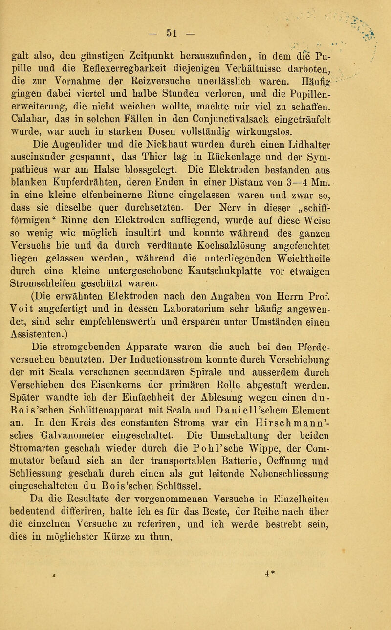 galt also, den günstigen Zeitpunkt herauszufinden, in dem dfe Pu- pille und die Reflexerregbarkeit diejenigen Verhältnisse darboten, die zur Vornahme der Reizversuche unerlässlich waren. Häufig gingen dabei viertel und halbe Stunden verloren, und die Pupillen- erweiterung, die nicht weichen wollte, machte mir viel zu schaffen. Calabar, das in solchen Fällen in den Conjunctivalsack eingeträufelt wurde, war auch in starken Dosen vollständig wirkungslos. Die Augenlider und die Nickhaut wurden durch einen Lidhalter auseinander gespannt, das Thier lag in Rückenlage und der Sym- pathicus war am Halse blossgelegt. Die Elektroden bestanden aus blanken Kupferdrähten, deren Enden in einer Distanz von 3—4 Mm. in eine kleine elfenbeinerne Rinne eingelassen waren und zwar so, dass sie dieselbe quer durchsetzten. Der Nerv in dieser „schiff- förmigen Rinne den Elektroden aufliegend, wurde auf diese Weise so wenig wie möglich insultirt und konnte während des ganzen Versuchs hie und da durch verdünnte Kochsalzlösung angefeuchtet liegen gelassen werden, während die unterliegenden Weichtheile durch eine kleine untergeschobene Kautschukplatte vor etwaigen Stromschleifen geschützt waren. (Die erwähnten Elektroden nach den Angaben von Herrn Prof. Voit angefertigt und in dessen Laboratorium sehr häufig angewen- det, sind sehr empfehlenswerth und ersparen unter Umständen einen Assistenten.) Die stromgebenden Apparate waren die auch bei den Pferde- versuchen benutzten. Der Inductionsstrom konnte durch Verschiebung der mit Scala versehenen secundären Spirale und ausserdem durch Verschieben des Eisenkerns der primären Rolle abgestuft werden. Später wandte ich der Einfachheit der Ablesung wegen einen du- Bois'schen Schlittenapparat mit Scala und Daniell'schem Element an. In den Kreis des constanten Stroms war ein Hirschmann'- sches Galvanometer eingeschaltet. Die Umschaltung der beiden Stromarten geschah wieder durch die Pohl'sehe Wippe, der Com- mutator befand sich an der transportablen Batterie, Oeffnung und Schliessung geschah durch einen als gut leitende Nebenschliessung eingeschalteten du Bois'schen Schlüssel. Da die Resultate der vorgenommenen Versuche in Einzelheiten bedeutend differiren, halte ich es für das Beste, der Reihe nach über die einzelnen Versuche zu referiren, und ich werde bestrebt sein, dies in möglichster Kürze zu thun. 4*