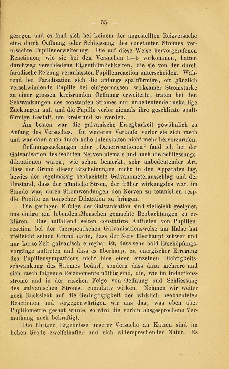 gezogen und es fand sich bei keinem der angestellten Reizversuche eine durch Oeffnung oder Schliessung des constanten Stromes ver- ursachte PupillenerWeiterung. Die auf diese Weise hervorgerufenen Reactionen, wie sie bei den Versuchen 1—5 vorkommen, hatten durchweg verschiedene Eigenthümlichkeiten, die sie von der durch faradische Reizung veranlassten Pupillenreaction unterscheiden. Wäh- rend bei Faradisation sich die anfangs spaltförmige, oft gänzlich verschwindende Pupille bei einigermassen wirksamer Stromstärke zu einer grossen kreisrunden Oeffnung erweiterte, traten bei den Schwankungen des constanten Stromes nur unbedeutende ruckartige Zuckungen auf, und die Pupille verlor niemals ihre geschlitzte spalt- förmige Gestalt, um kreisrund zu werden. Am besten war die galvanische Erregbarkeit gewöhnlich zu Anfang des Versuches. Im weiteren Verlaufe verlor sie sich rasch und war dann auch durch hohe Intensitäten nicht mehr hervorzurufen, Oeffnungszuckungen oder „ Dauerreactionen fand ich bei der Galvanisation des isolirten Nerven niemals und auch die Schliessungs- dilatationen waren, wie schon bemerkt, sehr unbedeutender Art. Dass der Grund dieser Erscheinungen nicht in den Apparaten lag, bewies der regelmässig beobachtete Galvanometerausschlag und der Umstand, dass der nämliche Strom, der früher wirkungslos war, im Stande war, durch Stromwendungen den Nerven zu tetanisiren resp. die Pupille zu tonischer Dilatation zu bringen. Die geringen Erfolge der Galvanisation sind vielleicht geeignet, uns einige am lebenden .Menschen gemachte Beobachtungen zu er- klären. Das auffallend selten constatirte Auftreten von Pupillen- reaction bei der therapeutischen Galvanisationsweise am Halse hat vielleicht seinen Grund darin, dass der Nerv überhaupt schwer und nur kurze Zeit galvanisch erregbar ist, dass sehr bald Erschöpfungs- vorgänge auftreten und dass es überhaupt zu energischer Erregung des Pupillensympathicus nicht blos einer einzelneu Dichtigkeits- schwankung des Stromes bedarf, sondern dass dazu mehrere und sich rasch folgende Reizmomente nöthig sind, die, wie im Inductions- strome und in der raschen Folge von Oeffnung und Schliessung des galvanischen Stroms, cumulativ wirken. Nehmen wir weiter noch Rücksicht auf die Geringfügigkeit der wirklich beobachteten Reactionen und vergegenwärtigen wir uns das, was oben über Pupillometrie gesagt wurde, so wird die vorhin ausgesprochene Ver- muthung noch bekräftigt. Die übrigen Ergebnisse unserer Versuche an Katzen sind im hohen Grade zweifelhafter und sich widersprechender Natur. Es