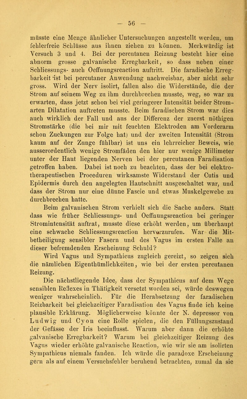 miisste eine Menge äliulieher Untersuchungen angestellt werden, um fehlerfreie Schlüsse aus ihnen ziehen zu können. Merkwürdig ist Versuch 3 und 4. Bei der percutanen Reizung besteht hier eine abnorm grosse galvanische Erregbarkeit, so dass neben einer Schliessungs- auch Oeffnungsreaction auftritt. Die faradische Erreg- barkeit 4st bei percutaner Anwendung nachweisbar, aber nicht sehr gross. Wird der Nerv isolirt, fallen also die Widerstände, die der Strom auf seinem Weg zu ihm durchbrechen musste, weg, so war zu erwarten, dass jetzt schon bei viel geringerer Intensität beider Strom- arten Dilatation auftreten musste. Beim faradischen Strom war dies auch wirklich der Fall und aus der Differenz der zuerst nöthigen Stromstärke (die bei mir mit feuchten Elektroden am Vorderarm schon Zuckungen zur Folge hat) und der zweiten Intensität (Strom kaum auf der Zunge fühlbar) ist uns ein lehrreicher Beweis, wie ausserordentlich wenige Stromfäden den hier nur wenige Millimeter unter der Haut liegenden Nerven bei der percutanen Faradisation getroffen haben. Dabei ist noch zu beachten, dass der bei elektro- therapeutischen Proceduren wirksamste Widerstand der Cutis und Epidermis durch den angelegten Hautschnitt ausgeschaltet war, und dass der Strom nur eine dünne Fascie und etwas Muskelgewebe zu durchbrechen hatte. Beim galvanischen Strom verhielt sich die Sache anders. Statt dass wie früher Schliessungs- und Oeffnungsreaction bei geringer Stromintensität auftrat, musste diese erhöht werden, um überhaupt eine schwache Schliessungsreaction hervorzurufen. War die Mit- betheiligung sensibler Fasern und des Vagus im ersten Falle an dieser befremdenden Erscheinung Schuld? Wird Vagus und Sympathicus zugleich gereizt, so zeigen sich die nämlichen Eigenthümlichkeiten, wie bei der ersten percutanen Reizung. Die nächstliegende Idee, dass der Sympathicus auf dem Wege sensiblen Reflexes in Thätigkeit versetzt worden sei, würde deswegen weniger wahrscheinlich. Für die Herabsetzung der faradischen Reizbarkeit bei gleichzeitiger Faradisation des Vagus finde ich keine plausible Erklärung. Möglicherweise könnte der N. depressor von Ludwig und Cyon eine Rolle spielen, die den Füllungszustand der Gefässe der Iris beeinflusst. Warum aber dann die erhöhte galvanische Erregbarkeit? Warum bei gleichzeitiger Reizung des Vagus wieder erhöhte galvanische Reaction, wie wir sie am isolirten Sympathicus niemals fanden. Ich würde die paradoxe Erscheinung gern als auf einem Versuchsfehler beruhend betrachten, zumal da sie