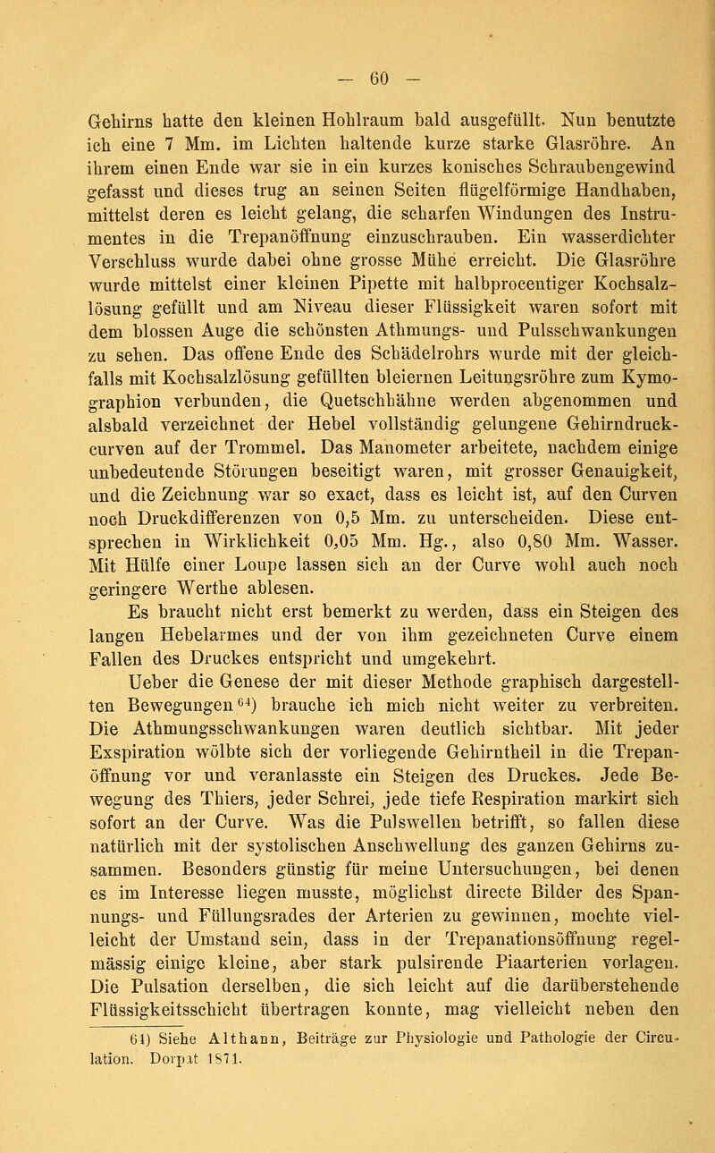 Gehirns hatte den kleinen Hohlraum hald ausgefüllt. Nun benutzte ich eine 7 Mm. im Lichten haltende kurze starke Glasröhre. An ihrem einen Ende war sie in ein kurzes konisches Schrauhengewind gefasst und dieses trug an seinen Seiten flügeiförmige Handhaben, mittelst deren es leicht gelang, die scharfen Windungen des Instru- mentes in die Trepanöffnung einzuschrauben. Ein wasserdichter Verschluss wurde dabei ohne grosse Mühe erreicht. Die Glasröhre wurde mittelst einer kleinen Pipette mit halbprocentiger Kochsalz- lösung gefüllt und am Niveau dieser Flüssigkeit waren sofort mit dem blossen Auge die schönsten Athmungs- und Pulsschwankungen zu sehen. Das offene Ende des Schädelrohrs wurde mit der gleich- falls mit Kochsalzlösung gefüllten bleiernen Leitungsröhre zum Kymo- graphion verbunden, die Quetschhähne werden abgenommen und alsbald verzeichnet der Hebel vollständig gelungene Gehirndruck- curven auf der Trommel. Das Manometer arbeitete, nachdem einige unbedeutende Störungen beseitigt waren, mit grosser Genauigkeit, und die Zeichnung war so exact, dass es leicht ist, auf den Curven noch Druckdifferenzen von 0,5 Mm. zu unterscheiden. Diese ent- sprechen in Wirklichkeit 0,05 Mm. Hg., also 0,80 Mm. Wasser. Mit Hülfe einer Loupe lassen sieh an der Curve wohl auch noch geringere Werthe ablesen. Es braucht nicht erst bemerkt zu werden, dass ein Steigen des langen Hebelarmes und der von ihm gezeichneten Curve einem Fallen des Druckes entspricht und umgekehrt. Ueber die Genese der mit dieser Methode graphisch dargestell- ten Bewegungen '^^j brauche ich mich nicht weiter zu verbreiten. Die Athmungsschwankungen waren deutlich sichtbar. Mit jeder Exspiration wölbte sich der vorliegende Gehirntheil in die Trepan- öffnung vor und veranlasste ein Steigen des Druckes. Jede Be- wegung des Thiers, jeder Schrei, jede tiefe Respiration markirt sich sofort an der Curve. Was die Pulswellen betrifft, so fallen diese natürlich mit der systolischen Anschwellung des ganzen Gehirns zu- sammen. Besonders günstig für meine Untersuchungen, bei denen es im Interesse liegen musste, möglichst directe Bilder des Span- nungs- und Füllungsrades der Arterien zu gewinnen, mochte viel- leicht der Umstand sein, dass in der Trepanationsöffnung regel- mässig einige kleine, aber stark pulsirende Piaarterien vorlagen. Die Pulsation derselben, die sich leicht auf die darüberstehende Flüssigkeitsschicht übertragen konnte, mag vielleicht neben den 61) Siehe Althann, Beiträge zur Physiologie und Pathologie der Circu- lation. Dorp.xt 1871.