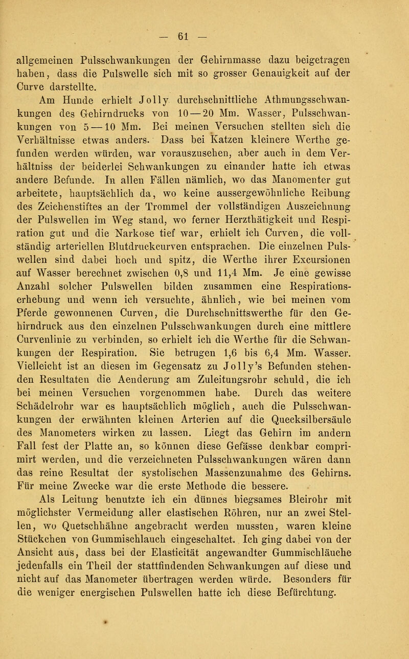 allgemeinen Pulsschwankungen der Gehirnmasse dazu beigetragen haben, dass die Pulswelle sich mit so grosser Genauigkeit auf der Curve darstellte. Am Hunde erhielt Jolly durchschnittliche Athmungsschwan- kungen des Gehirndrucks von 10 — 20 Mm. Wasser, Pulsschwan- kungen von 5 —10 Mm. Bei meinen Versuchen stellten sich die Verhältnisse etwas anders. Dass bei Katzen kleinere Werthe ge- funden werden würden, war vorauszusehen, aber auch in dem Ver- hältniss der beiderlei Schwankungen zu einander hatte ich etwas andere Befunde. In allen Fällen nämlich, wo das Manomenter gut arbeitete, hauptsächlich da, wo keine aussergewöhnliche Reibung des Zeichenstiftes an der Trommel der vollständigen Auszeichnung der Pulswellen im Weg stand, wo ferner Herzthätigkeit und Respi- ration gut und die Narkose tief war, erhielt ich Curven, die voll- ständig arteriellen Blutdruckcurven entsprachen. Die einzelnen Puls- wellen sind dabei hoch und spitz, die Werthe ihrer Excursionen auf Wasser berechnet zwischen 0,8 und 11,4 Mm. Je eine gewisse Anzahl solcher Pulswellen bilden zusammen eine Respirations- erhebung und wenn ich versuchte, ähnlich, wie bei meinen vom Pferde gewonnenen Curven, die Durchschnittswerthe für den Ge- hirndruck aus den einzelnen Pulsschwankuugen durch eine mittlere Curvenlinie zu verbinden, so erhielt ich die Werthe für die Schwan- kuDgen der Respiration. Sie betrugen 1,6 bis 6,4 Mm. Wasser. Vielleicht ist an diesen im Gegensatz zu Jolly's Befunden stehen- den Resultaten die Aenderung am Zuleitungsrohr schuld, die ich bei meinen Versuchen vorgenommen habe. Durch das weitere Schädelrohr war es hauptsächlich möglich, auch die Pulsschwan- kungen der erwähnten kleinen Arterien auf die Quecksilbersäule des Manometers wirken zu lassen. Liegt das Gehirn im andern Fall fest der Platte an, so können diese Gefässe denkbar compri- mirt werden, und die verzeichneten Pulsschwankungen wären dann das reine Resultat der systolischen Massenzunahme des Gehirns. Für meine Zwecke war die erste Methode die bessere. Als Leitung benutzte ich ein dünnes biegsames Bleirohr mit möglichster Vermeidung aller elastischen Röhren, nur an zwei Stel- len, wo Quetschhähne angebracht werden mussten, waren kleine Stückchen von Gummischlauch eingeschaltet. Ich ging dabei von der Ansicht aus, dass bei der Elasticität angewandter Gummischläuche jedenfalls ein Theil der stattfindenden Schwankungen auf diese und nicht auf das Manometer übertragen werden würde. Besonders für die weniger energischen Pulswellen hatte ich diese Befürchtung.