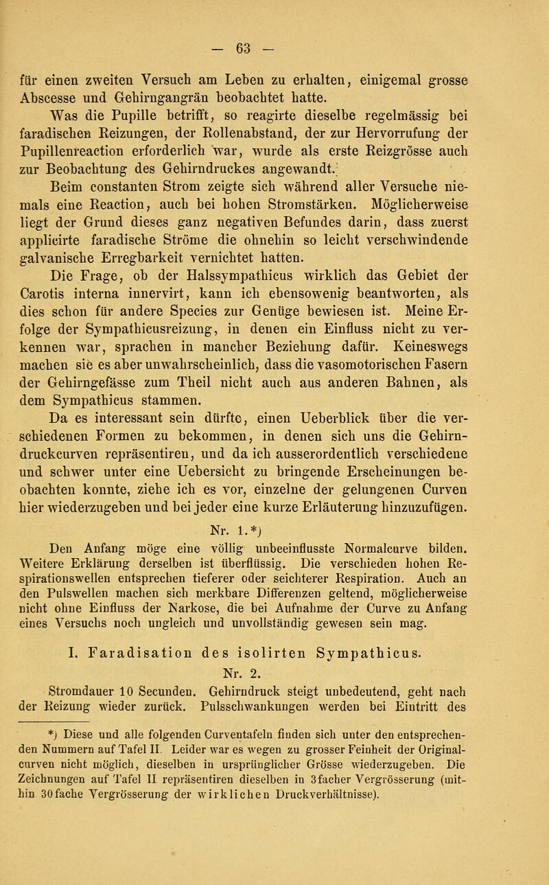 für einen zweiten Versuch am Leben zu erhalten, einigemal grosse Abscesse und Gehirngangrän beobachtet hatte. Was die Pupille betrifft, so reagirte dieselbe regelmässig bei faradischen Reizungen, der Rollenabstand, der zur Hervorrufung der Pupillenreaction erforderlich war, wurde als erste Reizgrösse auch zur Beobachtung des Gehirndruckes angewandt,' ' . Beim constanten Strom zeigte sich während aller Versuche nie- mals eine Reaction, auch bei hohen Stromstärken. Möglicherweise liegt der Grund dieses ganz negativen Befundes darin, dass zuerst applicirte faradische Ströme die ohnehin so leicht verschwindende galvanische Erregbarkeit vernichtet hatten. Die Frage, ob der Halssympathicus wirklieh das Gebiet der Carotis interna innervirt, kann ich ebensowenig beantworten, als dies schon für andere Species zur Genüge bewiesen ist. Meine Er- folge der Sympathicusreizung, in denen ein Einfluss nicht zu ver- kennen war, sprachen in mancher Beziehung dafür. Keineswegs machen sie es aber unwahrscheinlich, dass die vasomotorischen Fasern der Gehirngefässe zum Theil nicht auch aus anderen Bahnen, als dem Sympathicus stammen. Da es interessant sein dürfte, einen Ueberblick über die ver- schiedenen Formen zu bekommen, in denen sich uns die Gehirn- druckcurven repräsentiren, und da ich ausserordentlich verschiedene und schwer unter eine Uebersicht zu bringende Erscheinungen be- obachten konnte, ziehe ich es vor, einzelne der gelungenen Curven hier wiederzugeben und bei jeder eine kurze Erläuterung hinzuzufügen. Nr. 1.*) Den Anfang möge eine völlig unbeeinflusste Normalcurve bilden. Weitere Erklärung derselben ist überflüssig. Die verschieden hohen Re- spirationswellen entsprechen tieferer oder seichterer Respiration. Auch an den Pulswellen machen sich merkbare Differenzen geltend, möglicherweise nicht ohne Einfluss der Narkose, die bei Aufnahme der Curve zu Anfang eines Versuchs noch ungleich und unvollständig gewesen sein mag. I. Faradisation des isolirten Sympathicus. Nr. 2. Stromdauer 10 Secunden. Gehirndruck steigt unbedeutend, geht nach der Reizung wieder zurück. Pulsschwankungen werden bei Eintritt des *) Diese und alle folgenden Curventafeln finden sich unter den entsprechen- den Nummern auf Tafel II. Leider war es wegen zu grosser Feinheit der Original- curven nicht möglich, dieselben in ursprünglicher Grösse wiederzugeben. Die Zeichnungen auf Tafel II repräsentiren dieselben in Sfacher Vergrösserung (mit- hin 30fache Vergrösserung der wirklichen Druckverhältnisse).