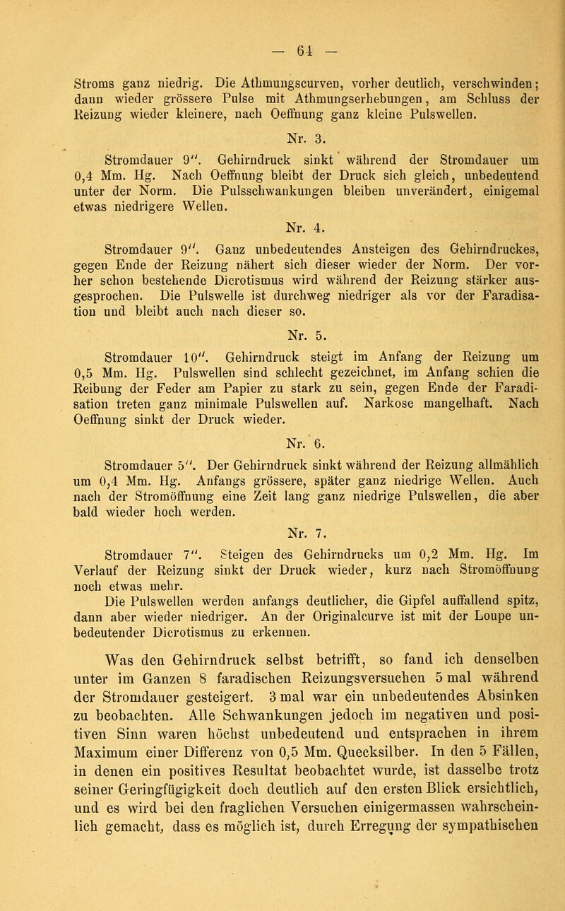 Stroms ganz niedrig. Die Athmungscurven, vorher deutlich, verschwinden; dann wieder grössere Pulse mit Athmungserhebungen, am Schluss der Reizung wieder kleinere, nach Oeffnung ganz kleine Pulswellen. Nr. 3. Stromdauer 9. Gehirndruek sinkt während der Stromdauer um 0,4 Mm. Hg. Nach Oefifnung bleibt der Druck sich gleich, unbedeutend unter der Norm. Die Pulsschwankungen bleiben unverändert, einigemal etwas niedrigere Wellen. Nr. 4. Stromdauer 9. Ganz unbedeutendes Ansteigen des Gehirndruckes, gegen Ende der Reizung nähert sich dieser wieder der Norm. Der vor- her schon bestehende Dicrotismus wird während der Reizung stärker aus- gesprochen. Die Pulswelle ist durchweg niedriger als vor der Faradisa- tion und bleibt auch nach dieser so. Nr. 5. Stromdauer 10. Gehirndruck steigt im Anfang der Reizung um 0,5 Mm. Hg. Pulswellen sind schlecht gezeichnet, im Anfang schien die Reibung der Feder am Papier zu stark zu sein, gegen Ende der Faradi- sation treten ganz minimale Pulswellen auf. Narkose mangelhaft. Nach Oeffnung sinkt der Druck wieder. Nr. 6. Stromdauer 5. Der Gehirndruck sinkt während der Reizung allmählich um 0,4 Mm. Hg. Anfangs grössere, später ganz niedrige Wellen. Auch nach der Stromöffnung eine Zeit lang ganz niedrige Pulswellen, die aber bald wieder hoch werden. Nr. 7. Stromdauer T\ Steigen des Gehirndrucks um 0,2 Mm, Hg. Im Verlauf der Reizung sinkt der Druck wieder, kurz nach Stromöffnung noch etwas mehr. Die Pulswellen werden anfangs deuthcher, die Gipfel auffallend spitz, dann aber wieder niedriger. An der Originalcurve ist mit der Loupe un- bedeutender Dicrotismus zu erkennen. Was den Gehirndruek selbst betrifft, so fand ich denselben unter im Ganzen 8 faradischen Reizungsversuchen 5 mal während der Stromdauer gesteigert. 3 mal war ein unbedeutendes Absinken zu beobachten. Alle Schwankungen jedoch im negativen und posi- tiven Sinn waren höchst unbedeutend und entsprachen in ihrem Maximum einer Differenz von 0,5 Mm. Quecksilber. In den 5 Fällen, in denen ein positives Resultat beobachtet wurde, ist dasselbe trotz seiner Geringfügigkeit doch deutlich auf den ersten Blick ersichtlich, und es wird bei den fraglichen Versuchen einigermassen wahrschein- lich gemacht, dass es möglich ist, durch Erregung der sympathischen