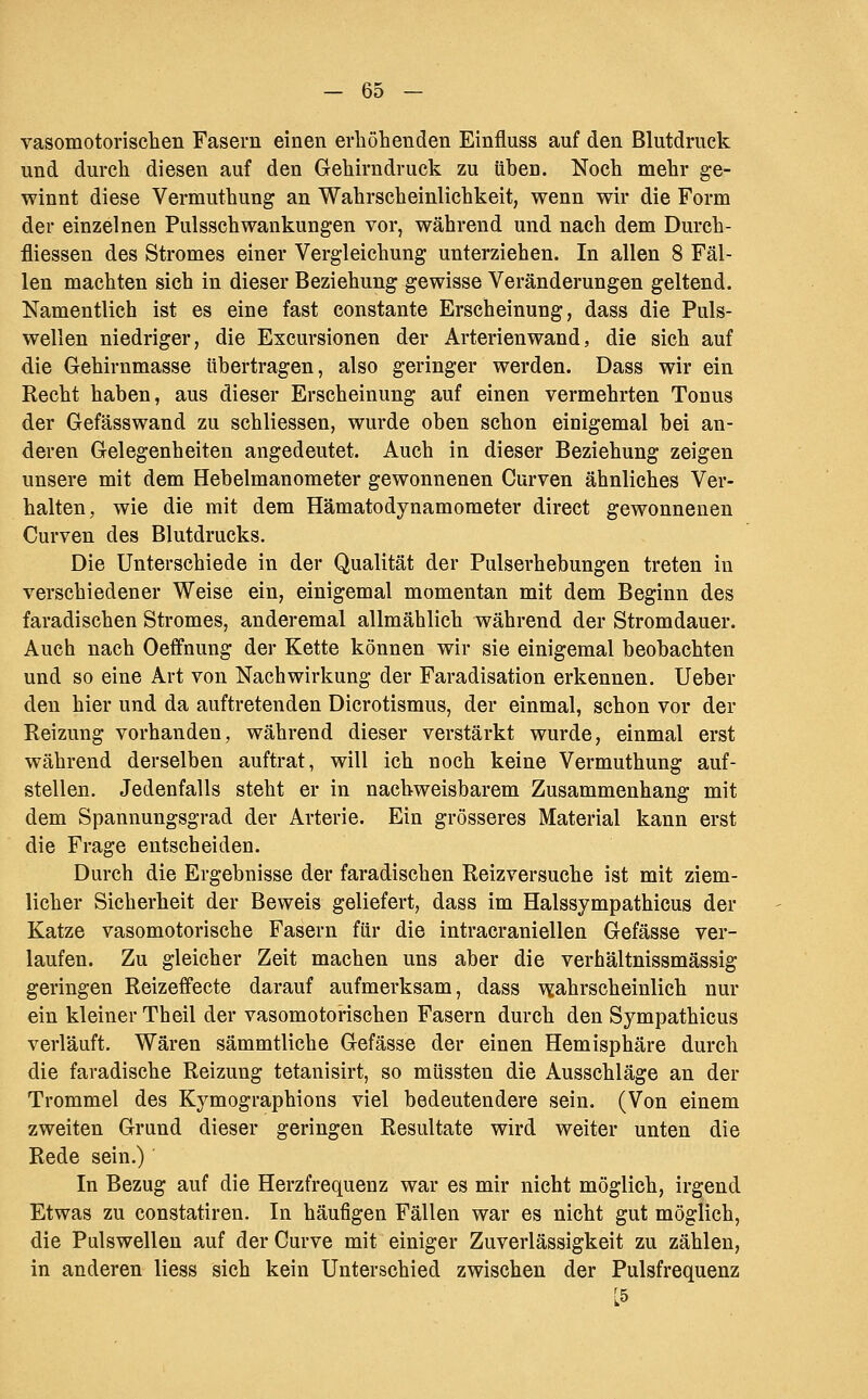 vasomotorischen Fasern einen erhöhenden Einfluss auf den Blutdruck und durch diesen auf den Gehirndruck zu üben. Noch mehr ge- winnt diese Vermuthung an Wahrscheinlichkeit, wenn wir die Form der einzelnen Pulsschwankungen vor, während und nach dem Durch- fliessen des Stromes einer Vergleichung unterziehen. In allen 8 Fäl- len machten sich in dieser Beziehung gewisse Veränderungen geltend. Namentlich ist es eine fast constante Erscheinung, dass die Puls- wellen niedriger, die Excursionen der Arterien wand, die sich auf die Gehirnmasse übertragen, also geringer werden. Dass wir ein Recht haben, aus dieser Erscheinung auf einen vermehrten Tonus der Gefässwand zu schliessen, wurde oben schon eiaigemal bei an- deren Gelegenheiten angedeutet. Auch in dieser Beziehung zeigen unsere mit dem Hebelmanometer gewonnenen Curven ähnliches Ver- halten, wie die mit dem Hämatodynamometer direct gewonnenen Curven des Blutdrucks. Die Unterschiede in der Qualität der Pulserhebungen treten in verschiedener Weise ein, einigemal momentan mit dem Beginn des faradischen Stromes, anderemal allmählich während der Stromdauer. Auch nach Oeffnung der Kette können wir sie einigemal beobachten und so eine Art von Nachwirkung der Faradisation erkennen, lieber den hier und da auftretenden Dicrotismus, der einmal, schon vor der Reizung vorhanden, während dieser verstärkt wurde, einmal erst während derselben auftrat, will ich noch keine Vermuthung auf- stellen. Jedenfalls steht er in nachweisbarem Zusammenhang mit dem Spannungsgrad der Arterie. Ein grösseres Material kann erst die Frage entscheiden. Durch die Ergebnisse der faradischen Reizversuche ist mit ziem- licher Sicherheit der Beweis geliefert, dass im Halssympathicus der Katze vasomotorische Fasern für die intracraniellen Gefässe ver- laufen. Zu gleicher Zeit machen uns aber die verhältnissmässig geringen Reizeffecte darauf aufmerksam, dass ■v^ahrscheinlich nur ein kleiner Theil der vasomotorischen Fasern durch den Sympathicus verläuft. Wären sämmtliche Gefässe der einen Hemisphäre durch die faradische Reizung tetanisirt, so müssten die Ausschläge an der Trommel des Kymographions viel bedeutendere sein. (Von einem zweiten Grund dieser geringen Resultate wird weiter unten die Rede sein.) In Bezug auf die Herzfrequenz war es mir nicht möglich, irgend Etwas zu constatiren. In häufigen Fällen war es nicht gut möglich, die Pulswellen auf derCurve mit einiger Zuverlässigkeit zu zählen, in anderen Hess sich kein Unterschied zwischen der Pulsfrequenz [5