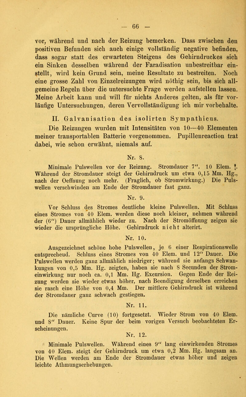 vor, während und nach der Reizung bemerken. Dass zwischen den positiven Befunden sich auch einige vollständig negative befinden, dass sogar statt des erwarteten Steigens des Gehirndruckes sich ein Sinken desselben während der Faradisation unbestreitbar ein- stellt, wird kein Grund sein, meine Resultate zu bestreiten. Noch eine grosse Zahl von Einzelreizungen wird nöthig sein, bis sich all- gemeine Regeln über die untersuchte Frage werden aufstellen lassen. Meine Arbeit kann und will für nichts Anderes gelten, als für vor- läufige Untersuchungen, deren Vervollständigung ich mir vorbehalte. II. Galvanisation des isolirten Sympathicus. Die Reizungen wurden mit Intensitäten von 10—40 Elementen meiner transportablen Batterie vorgenommen. Pupillenreaction trat dabei, wie schon erwähnt, niemals auf. Nr. 8. Minimale Pulswellen vor der Reizung. Stromdauer 7. 10 Elem. J. Während der Stromdauer steigt der Gehirndruck um etwa 0,15 Mm. Hg., nach der Oeffnung noch mehr. (Fraglich, ob Stromwirkung.) Die Puls- wellen verschwinden am Ende der Stromdauer fast ganz. Nr. 9. Vor Schluss des Stromes deutliche kleine Pulswellen. Mit Schluss eines Stromes von 40 Elem. werden diese noch kleiner, nehmen während der (6'') Dauer allmählich wieder zu. Nach der Stromöffnung zeigen sie wieder die ursprüngliche Höhe. Gehirndruck nicht alterirt. Nr. 10. Ausgezeichnet schöne hohe Pulswellen, je 6 einer Respirationswelle entsprechend. Schluss eines Stromes von 40 Elem. und 12 Dauer. Die Pulswellen werden ganz allmählich niedriger; während sie anfangs Schwan- kungen von 0,5 Mm. Hg. zeigten, haben sie nach 8 Secunden der Strom- einwirkung nur noch ca. 0,1 Mm. Hg, Excursion. Gegen Ende der Rei- zung werden sie wieder etwas höher, nach Beendigung derselben erreichen sie rasch eine Höhe von 0,4 Mm. Der mittlere Gehirndruck ist während der Stromdauer ganz schwach gestiegen. Nr. 11. Die nämliche Curve (10) fortgesetzt. Wieder Strom von 40 Elem. und 8 Dauer. Keine Spur der beim vorigen Versuch beobachteten Er- scheinungen. Nr. 12. Minimale Pulswellen. Während eines 9'' lang einwirkenden Stromes von 40 Elem. steigt der Gehirndruck um etwa 0,2 Mm. Hg. langsam an. Die Wellen werden am Ende der Stromdauer etwas höher und zeigen leichte Athmungserhebungen.