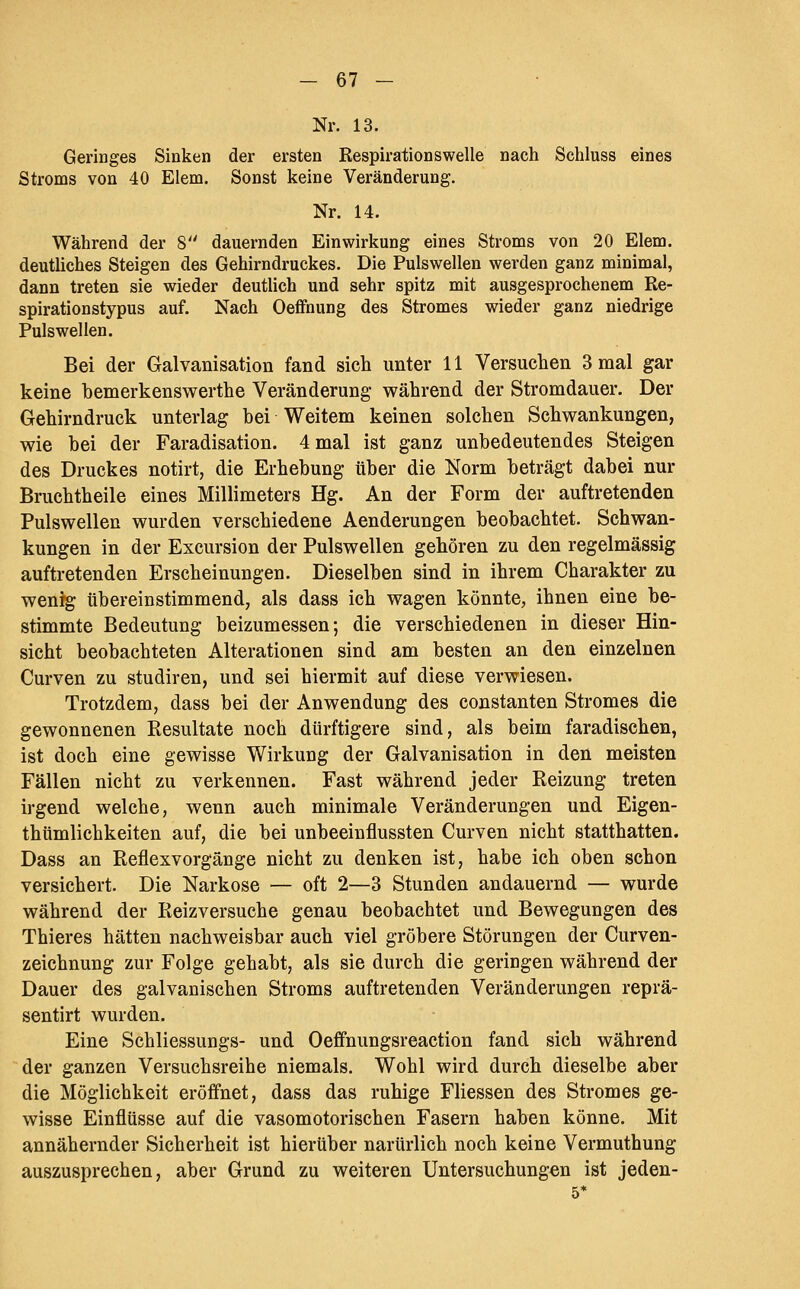 Nr. 13. Geringes Sinken der ersten Respirationswelle nach Scbluss eines Stroms von 40 Elem. Sonst keine Veränderung. Nr. 14. Während der 8 dauernden Einwirkung eines Stroms von 20 Elem. deutliches Steigen des Gehirndruckes. Die Pulswellen werden ganz minimal, dann treten sie wieder deutlich und sehr spitz mit ausgesprochenem Re- spirationstypus auf. Nach Oeffnung des Stromes wieder ganz niedrige Pulswellen. Bei der Galvanisation fand sich unter 11 Versuchen 3 mal gar keine bemerkensv^erthe Veränderung- während der Stromdauer. Der Gehirndruck unterlag bei Weitem keinen solchen Schwankungen, wie bei der Faradisation. 4 mal ist ganz unbedeutendes Steigen des Druckes notirt, die Erhebung über die Norm beträgt dabei nur Bruchtheile eines Millimeters Hg. An der Form der auftretenden Pulswellen wurden verschiedene Aenderungen beobachtet. Schwan- kungen in der Excursion der Pulswellen gehören zu den regelmässig auftretenden Erscheinungen. Dieselben sind in ihrem Charakter zu weni^ übereinstimmend, als dass ich wagen könnte, ihnen eine be- stimmte Bedeutung beizumessen; die verschiedenen in dieser Hin- sicht beobachteten Alterationen sind am besten an den einzelnen Curven zu studiren, und sei hiermit auf diese verwiesen. Trotzdem, dass bei der Anwendung des constanten Stromes die gewonnenen Eesultate noch dürftigere sind, als beim faradischen, ist doch eine gewisse Wirkung der Galvanisation in den meisten Fällen nicht zu verkennen. Fast während jeder Reizung treten irgend welche, wenn auch minimale Veränderungen und Eigen- thümlichkeiten auf, die bei unbeeinflussten Curven nicht statthatten. Dass an Reflexvorgänge nicht zu denken ist, habe ich oben schon versichert. Die Narkose — oft 2—3 Stunden andauernd — wurde während der Reizversuche genau beobachtet und Bewegungen des Thieres hätten nachweisbar auch viel gröbere Störungen der Curven- zeichnung zur Folge gehabt, als sie durch die geringen während der Dauer des galvanischen Stroms auftretenden Veränderungen reprä- sentirt wurden. Eine Schliessungs- und Oeffnungsreaction fand sich während der ganzen Versuchsreihe niemals. Wohl wird durch dieselbe aber die Möglichkeit eröffnet, dass das ruhige Fliessen des Stromes ge- wisse Einflüsse auf die vasomotorischen Fasern haben könne. Mit annähernder Sicherheit ist hierüber nartirlich noch keine Vermuthung auszusprechen, aber Grund zu weiteren Untersuchungen ist jeden- 5*