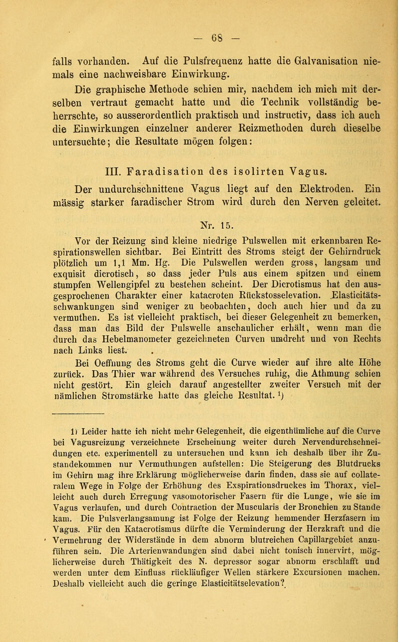 falls vorhanden. Auf die Pulsfrequenz hatte die Galvanisation nie- mals eine nachweisbare Einwirkung. Die graphische Methode schien mir, nachdem ich mich mit der- selben vertraut gemacht hatte und die Technik vollständig be- herrschte, so ausserordentlich praktisch und instructiv, dass ich auch die Einwirkungen einzelner anderer Reizmethoden durch dieselbe untersuchte; die Resultate mögen folgen: III. Faradisation des isolirten Vagus. Der undurchschnittene Vagus liegt auf den Elektroden. Ein massig starker faradischer Strom wird durch den Nerven geleitet. Nr. 15. Vor der Reizung sind kleine niedrige Pulswelleu mit erkennbaren Re- spirationswellen sichtbar. Bei Eintritt des Stroms steigt der Gehirndruck plötzlich um 1,1 Mm. Hg. Die Pulswellen werden gross, langsam und exquisit dicrotisch, so dass jeder Puls aus einem spitzen und einem stumpfen Wellengipfel zu bestehen scheint. Der Dicrotismus hat den aus- gesprochenen Charakter einer katacroten Rückstosselevation. Elasticitäts- schwankungen sind weniger zu beobachten, doch auch hier und da zu vermuthen. Es ist vielleicht praktisch, bei dieser Gelegenheit zu bemerken, dass man das Bild der Pulswelle anschaulicher erhält, wenn man die durch das Hebelmanometer gezeichneten Curven umdreht und von Rechts nach Links liest. Bei Oeflfnung des Stroms geht die Curve wieder auf ihre alte Höhe zurück. Das Thier war während des Versuches ruhig, die Athmung schien nicht gestört. Ein gleich darauf angestellter zweiter Versuch mit der nämlichen Stromstärke hatte das gleiche Resultat, ^j 1) Leider hatte ich nicht mehr Gelegenheit, die eigenthümliche auf die Curve bei Vagusreizung verzeichnete Erscheinung weiter durch Nervendurchschnei- dungen etc. experimentell zu untersuchen und kann ich deshalb über ihr Zu- standekommen nur VermuthuDgen aufstellen: Die Steigerung des Blutdrucks im Gehirn mag ihre Erklärung möglicherweise darin finden, dass sie auf collate- ralem Wege in Folge der Erhöhung des Exspirationsdruckes im Thorax, viel- leicht auch durch Erregung vasomotorischer Fasern für die Lunge, wie sie im Vagus verlaufen, und durch Contraction der Muscularis der Bronchien zu Stande kam. Die Pulsverlangsamung ist Folge der Reizung hemmender Herzfasern im Vagus. Für den Katacrotismus dürfte die Verminderung der Herzkraft und die Vermehrung der Widerstände in dem abnorm blutreichen Capillargebiet anzu- führen sein. Die Arterien Wandungen sind dabei nicht tonisch innervirt, mög- licherweise durch Tbätigkeit des N. depressor sogar abnorm erschlafft und werden unter dem Einfluss rückläufiger Wellen stärkere Excursionen machen. Deshalb vielleicht auch die geringe Elasticitätselevation?