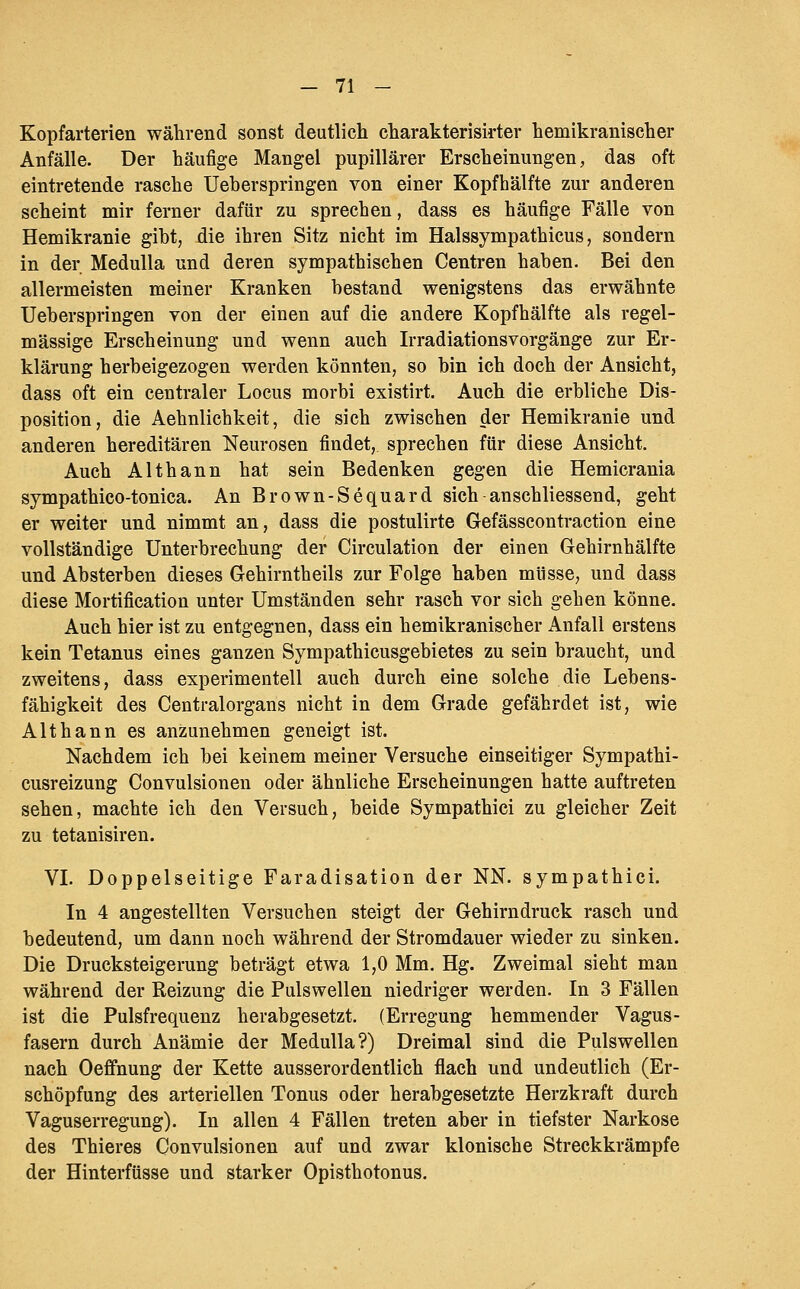 Kopfarterien während sonst deutlich charakterisirter hemikranischer Anfälle. Der häufige Mangel papillärer Erscheinungen, das oft eintretende rasche Ueberspringen von einer Kopfhälfte zur anderen scheint mir ferner dafür zu sprechen, dass es häufige Fälle von Hemikranie gibt, die ihren Sitz nicht im Halssympathicus, sondern in der Medulla und deren sympathischen Centren haben. Bei den allermeisten meiner Kranken bestand wenigstens das erwähnte Ueberspringen von der einen auf die andere Kopfhälfte als regel- mässige Erscheinung und wenn auch Irradiationsvorgänge zur Er- klärung herbeigezogen werden könnten, so bin ich doch der Ansicht, dass oft ein centraler Locus morbi existirt. Auch die erbliche Dis- position, die Aehnlichkeit, die sich zwischen der Hemikranie und anderen hereditären Neurosen findet, sprechen für diese Ansicht. Auch Althann hat sein Bedenken gegen die Hemicrania sympathico-tonica. An Brown-Sequard sich anschliessend, geht er weiter und nimmt an, dass die postulirte Gefässcontraction eine vollständige Unterbrechung der Circulation der einen Gehirnhälfte und Absterben dieses Gehirntheils zur Folge haben müsse, und dass diese Mortification unter Umständen sehr rasch vor sich gehen könne. Auch hier ist zu entgegnen, dass ein hemikranischer Anfall erstens kein Tetanus eines ganzen Sympathicusgebietes zu sein braucht, und zweitens, dass experimentell auch durch eine solche die Lebens- fähigkeit des Centralorgans nicht in dem Grade gefährdet ist, wie Althann es anzunehmen geneigt ist. Nachdem ich bei keinem meiner Versuche einseitiger Sympathi- cusreizung Convulsionen oder ähnliche Erscheinungen hatte auftreten sehen, machte ich den Versuch, beide Sympathici zu gleicher Zeit zu tetanisiren. VL Doppelseitige Faradisation der NN. sympathici. In 4 angestellten Versuchen steigt der Gehirndruck rasch und bedeutend, um dann noch während der Stromdauer wieder zu sinken. Die Drucksteigerung beträgt etwa 1,0 Mm. Hg. Zweimal sieht man während der Reizung die Pulswellen niedriger werden. In 3 Fällen ist die Pulsfrequenz herabgesetzt. (Erregung hemmender Vagus- fasern durch Anämie der Medulla?) Dreimal sind die Pulswellen nach Oefifnung der Kette ausserordentlich flach und undeutlich (Er- schöpfung des arteriellen Tonus oder herabgesetzte Herzkraft durch Vaguserregung). In allen 4 Fällen treten aber in tiefster Narkose des Thieres Convulsionen auf und zwar klonische Streckkrämpfe der Hinterfüsse und starker Opisthotonus.