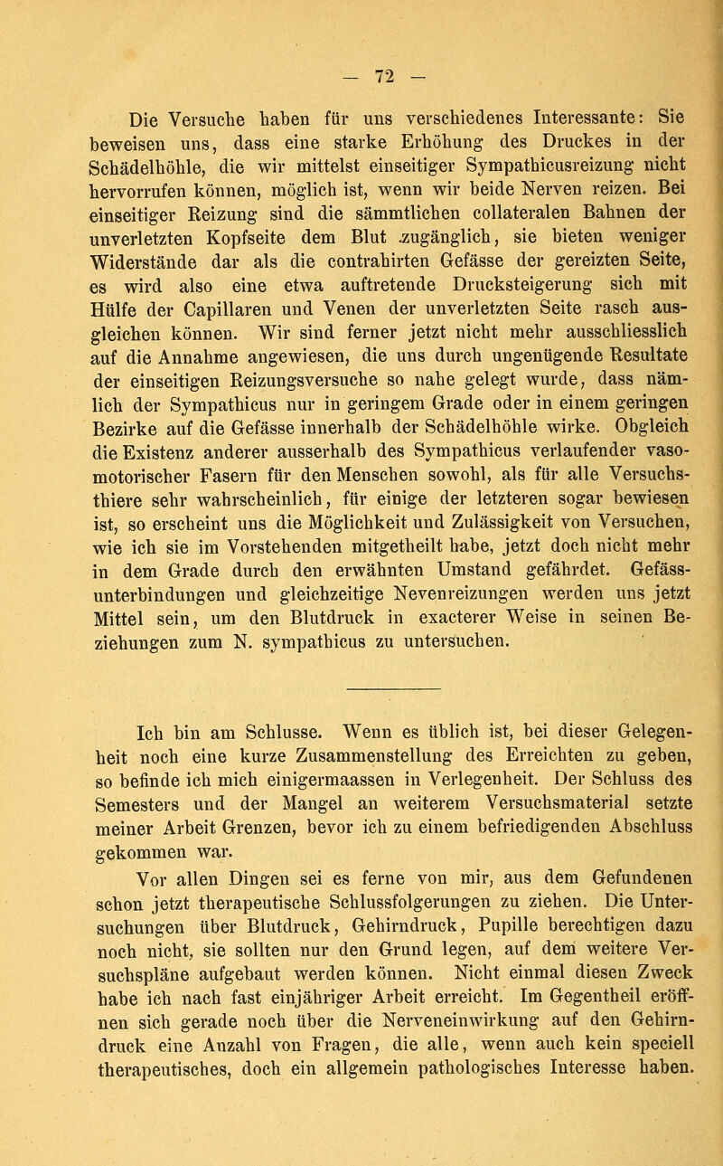 Die Versuclie haben für uns verschiedenes Interessante: Sie beweisen uns, dass eine starke Erhöhung des Druckes in der Schädelhöhle, die wir mittelst einseitiger Sympathicusreizung nicht hervorrufen können, möglich ist, wenn wir beide Nerven reizen. Bei einseitiger Reizung sind die sämmtlichen collateralen Bahnen der unverletzten Kopfseite dem Blut .zugänglich, sie bieten weniger Widerstände dar als die contrahirten Gefässe der gereizten Seite, es wird also eine etwa auftretende Drucksteigerung sich mit Hülfe der Capillaren und Venen der unverletzten Seite rasch aus- gleichen können. Wir sind ferner jetzt nicht mehr ausschliesslich auf die Annahme angewiesen, die uns durch ungenügende Resultate der einseitigen Reizungsversuche so nahe gelegt wurde, dass näm- lich der Sympathicus nur in geringem Grade oder in einem geringen Bezirke auf die Gefässe innerhalb der Schädelhöhle wirke. Obgleich die Existenz anderer ausserhalb des Sympathicus verlaufender vaso- motorischer Fasern für den Menschen sowohl, als für alle Versuchs- thiere sehr wahrscheinlich, für einige der letzteren sogar bewiesen ist, so erscheint uns die Möglichkeit und Zulässigkeit von Versuchen, wie ich sie im Vorstehenden mitgetheilt habe, jetzt doch nicht mehr in dem Grade durch den erwähnten Umstand gefährdet. Gefäss- unterbindungen und gleichzeitige Nevenreizungen werden uns jetzt Mittel sein, um den Blutdruck in exacterer Weise in seinen Be- ziehungen zum N. sympathicus zu untersuchen. Ich bin am Schlüsse. Wenn es üblich ist, bei dieser Gelegen- heit noch eine kurze Zusammenstellung des Erreichten zu geben, so befinde ich mich einigermaassen in Verlegenheit. Der Schluss des Semesters und der Mangel an weiterem Versuchsmaterial setzte meiner Arbeit Grenzen, bevor ich zu einem befriedigenden Abschluss gekommen war. Vor allen Dingen sei es ferne von mir, aus dem Gefundenen schon jetzt therapeutische Schlussfolgerungen zu ziehen. Die Unter- suchungen über Blutdruck, Gehirndruck, Pupille berechtigen dazu noch nicht, sie sollten nur den Grund legen, auf dem weitere Ver- suchspläne aufgebaut werden können. Nicht einmal diesen Zweck habe ich nach fast einjähriger Arbeit erreicht. Im Gegentheil eröff- nen sich gerade noch über die Nerveneinwirkung auf den Gehirn- druck eine Anzahl von Fragen, die alle, wenn auch kein speciell therapeutisches, doch ein allgemein pathologisches Interesse haben.