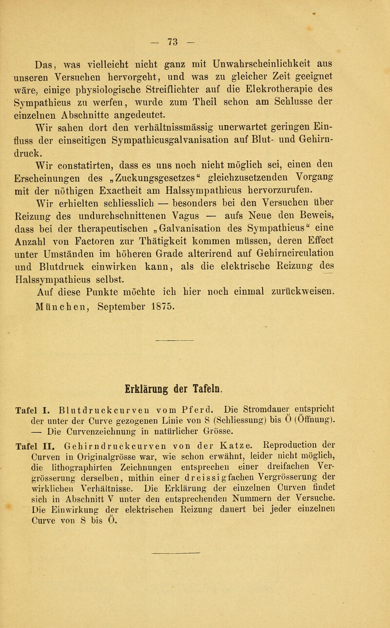 Das, was vielleicht nicht ganz mit UnWahrscheinlichkeit aus unseren Versuchen hervorgeht, und was zu gleicher Zeit geeignet wäre, einige physiologische Streiflichter auf die Elekrotherapie des Sympathicus zu werfen, wurde zum Theil schon am Schlüsse der einzelnen Abschnitte angedeutet. Wir sahen dort den verhältnissmässig unerwartet geringen Ein- fluss der einseitigen Sympathicusgalvanisation auf Blut- und Gehirn- druck. Wir constatirten, dass es uns noch nicht möglich sei, einen den Erscheinungen des „Zuckungsgesetzes gleichzusetzenden Vorgang mit der nöthigen Exactheit am Halssympathicus hervorzurufen. Wir erhielten schliesslich — besonders bei den Versuchen über Reizung des undurchschnittenen Vagus — aufs Neue den Beweis, dass bei der therapeutischen „Galvanisation des Sympathicus eine Anzahl von Factoren zur Thätigkeit kommen müssen, deren Effect unter Umständen im höheren Grade alterirend auf Gehirncirculation und Blutdruck einwirken kann, als die elektrische Reizung des Halssympathicus selbst. Auf diese Punkte möchte ich hier noch einmal zurückweisen. München, September 1875. Erklärung der Tafeln. Tafel I. Blutdrückeurven vom Pferd. Die Stromdauer entspricht der unter der Curve gezogenen Linie von S (Schliessung) bis 0 (Öffnung). — Die Curvenzeichnung in natürlicher Grösse. Tafel II. Gehirndruckcurven von der Katze. Reproduction der Curven in Originalgrösse war, wie schon erwähnt, leider nicht möglich, die lithographirten Zeichnungen entsprechen einer dreifachen Ver- grösserung derselben, mithin einer dreissigfachen Vergrösserung der wirklichen Verhältnisse. Die Erklärung der einzelnen Gurven findet sich in Abschnitt V unter den entsprechenden Nummern der Versuche. Die Einwirkung der elektrischen Reizung dauert bei jeder einzelnen Curve von S bis 0.