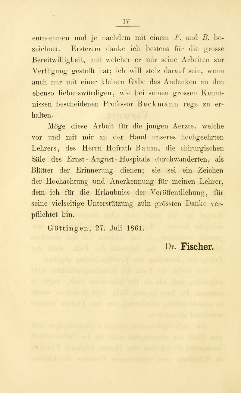 entnommen und je nachdem mit einem F. und B. be- zeichnet. Ersterem danke ich bestens für die grosse Bereitwilligkeit, mit welcher er mir seine Arbeiten zur Verfügung gestellt hat; ich will stolz darauf sein, wenn auch nur mit einer kleinen Gabe das Andenken an den ebenso liebenswürdigen, wie bei seinen grossen Kennt- nissen bescheidenen Professor Beckmann rege zu er- halten. Möge diese Arbeit für die jungen Aerzte, welche vor und mit mir an der Hand unseres hochgeehrten Lehrers, des Herrn Hofrath Baum, die chirurgischen Säle des Ernst - August - Hospitals durchwanderten, als Blätter der Erinnerung dienen; sie sei ein Zeichen der Hochachtung und Anerkennung für meinen Lehrer, dem ich für die Erlaubniss der Veröffentlichung, für seine vielseitige Unterstützung zum grössten Danke ver- pflichtet bin. Göttingen, 27. Juli 1861. Dr. Fischer.