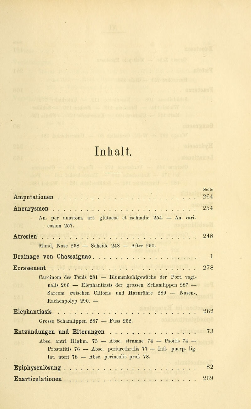 Inhalt. Seite Amputationen '.. 264 Aneurysmen 254 An. per anastom. art. glutaeae et ischiadic. 254. — An. vari- cosum 257. Atresien . 248 Mund, Nase 238 — Scheide 248 — After 250. Drainage von Chassaignac 1 Ecrasement 278 Carcinom des Penis 281 — Blumenkohlgewächs der Port, vagi- nalis 286 — Elephantiasis der grossen Schamlippen 287 — Sarcom zwischen Clitoris und Harnröhre 289 — Nasen-, Rachenpolyp 290. — Elephantiasis 262 Grosse Schamlippen 287 — Fuss 262. Entzündungen und Eiterungen 73 Absc. antri Highm. 73 — Absc. strumae 74 — Psoitis 74 — Prostatitis 76 — Absc. periurethralis 77 — Infi, puerp. lig. lat. uteri 78 — Absc. perinealis prof. 78. Epiphysenlösung 82 Exarticulationen 269