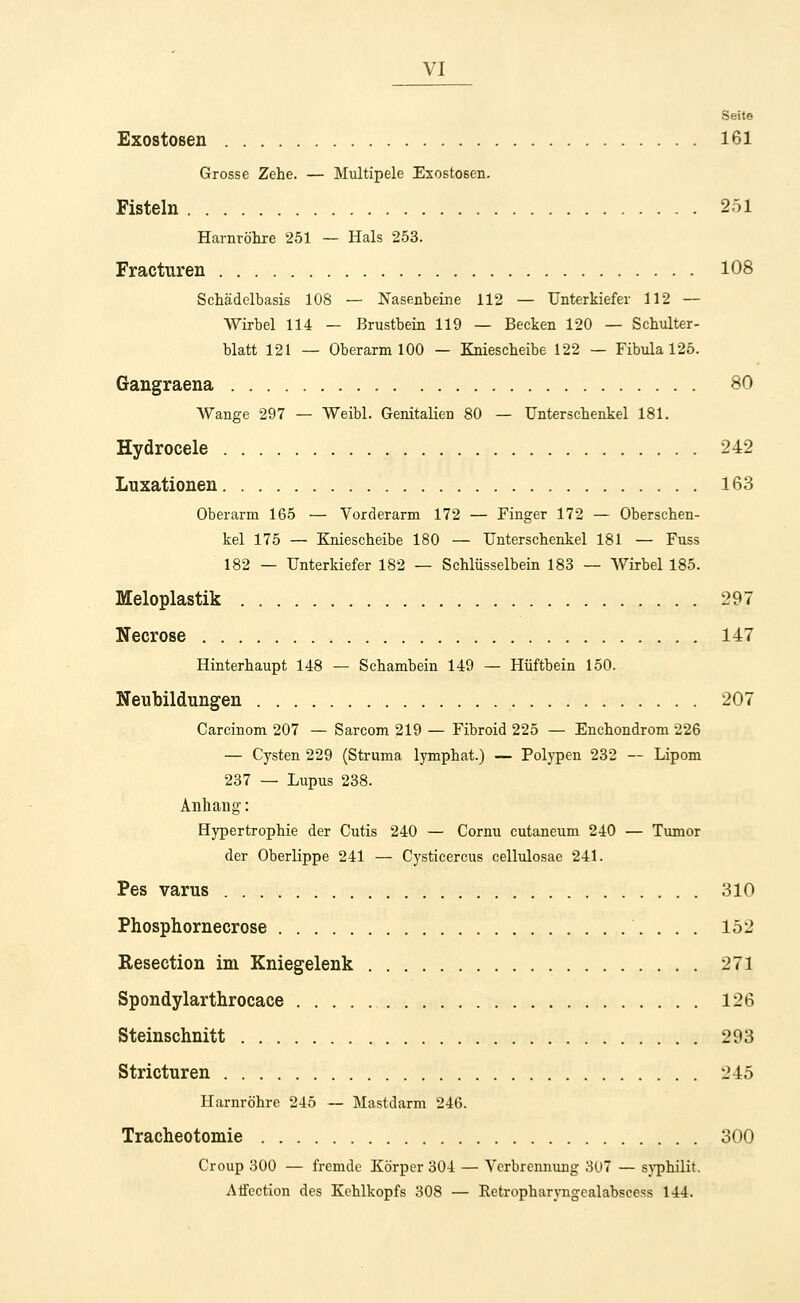 Seite Exostosen 161 Grosse Zehe. — Multipele Exostosen. Fisteln 251 Harnröhre 251 — Hals 253. Fractnren 108 Schädelbasis 108 — Nasenbeine 112 — Unterkiefer 112 — Wirbel 114 — Brustbein 119 — Becken 120 — Schulter- blatt 121 — Oberarm 100 — Kniescheibe 122 — Fibula 125. Gangraena 80 Wange 297 — Weibl. Genitalien 80 — Unterschenkel 181. Hydrocele 242 Luxationen 163 Oberarm 165 — Vorderarm 172 — Finger 172 — Oberschen- kel 175 — Kniescheibe 180 — Unterschenkel 181 — Fuss 182 — Unterkiefer 182 — Schlüsselbein 183 — Wirbel 185. Meloplastik 297 Necrose 147 Hinterhaupt 148 — Schambein 149 — Hüftbein 150. Neubildungen 207 Carcinom 207 — Sarcom 219 — Fibroid 225 — Enchondrom 226 — Cysten 229 (Struma lymphat.) — Polypen 232 — Lipom 237 — Lupus 238. Anhang: Hypertrophie der Cutis 240 — Cornu cutaneum 240 — Tumor der Oberlippe 241 — Cysticercus cellulosae 241. Pes varus 310 Phosphornecrose 152 Reseetion im Kniegelenk 271 Spondylarthrocace 126 Steinschnitt 293 Stricturen 245 Harnröhre 245 — Mastdarm 246. Tracheotomie 300 Croup 300 — fremde Körper 304 — Verbrennung 307 — syphilit. Atfection des Kehlkopfs 308 — Retropharyngcalabscess 144.