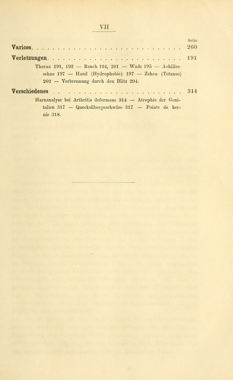 Seite Varices 260 Verletzungen 191 Thorax 191, 192 — Bauch 194, 201 — Wade 195 — Achilles- sehne 197 — Hand (Hydrophobie) 197 — Zehen (Tetanus) 202 — Verbrennung durch den Blitz 204. Verschiedenes 314 Harnanalyse bei Arthritis deformans 314 — Atrophie der Geni- talien 317 — Quecksilbergeschwüre 317 — Pointe de her- nie 318.