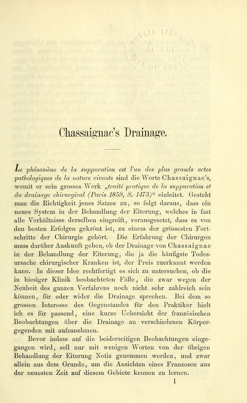 Okassaignac's Drainage, Le phenomene de la suppuration est l'un des plus grands actes pathologiques de la nature vivante sind die Worte Chassaignac's, womit er sein grosses Werk „traue pratique de la suppuration et du drainage chirurgicäl (Paris 1859, S. 1473)u einleitet. Gesteht man die Richtigkeit jenes Satzes zu, so folgt daraus, dass ein neues System in der Behandlung der Eiterung, welches in fast alle Verhältnisse derselben eingreift, vorausgesetzt, dass es von den besten Erfolgen gekrönt ist, zu einem der grossesten Fort- schritte der Chirurgie gehört. Die Erfahrung der Chirurgen muss darüber Auskunft geben, ob der Drainage von Chassaignac in der Behandlung der Eiterung, die ja die häufigste Todes- ursache chirurgischer Kranken ist, der Preis zuerkannt werden kann. In dieser Idee rechtfertigt es sich zu untersuchen, ob die in hiesiger Klinik beobachteten Fälle, die zwar wegen der Neuheit des ganzen Verfahrens noch nicht sehr zahlreich sein können, für oder wider die Drainage sprechen. Bei dem so grossen Interesse des Gegenstandes für den Praktiker hielt ich es für passend, eine kurze Uebersicht der französischen Beobachtungen über die Drainage an verschiedenen Körper- gegenden mit aufzunehmen. Bevor indess auf die beiderseitigen Beobachtungen einge- gangen wird, soll nur mit wenigen Worten von der übrigen Behandlung der Eiterung Notiz genommen werden, und zwar allein aus dem Grunde, um die Ansichten eines Franzosen aus der neuesten Zeit auf diesem Gebiete kennen zu lernen. 1