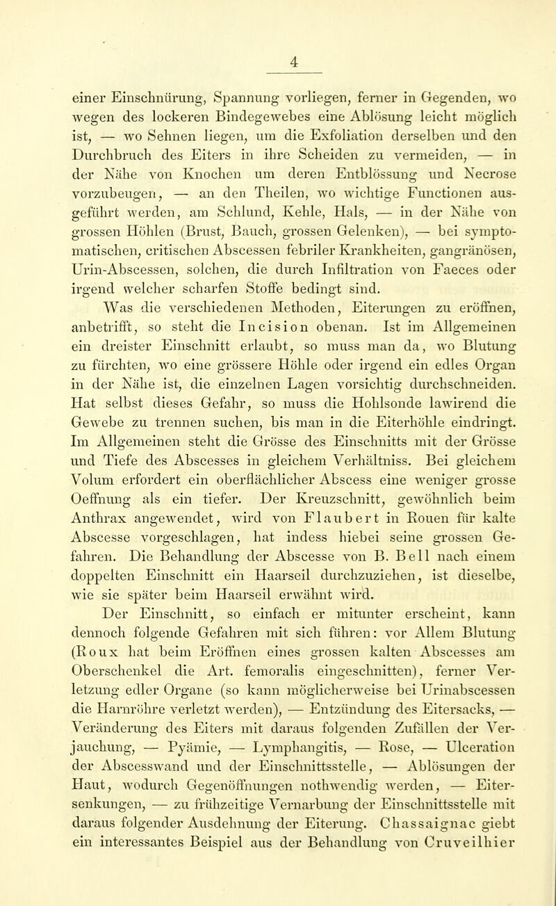 einer Einschnürung, Spannung vorliegen, ferner in Gegenden, wo wegen des lockeren Bindegewebes eine Ablösung leicht möglich ist, — wo Sehnen liegen, um die Exfoliation derselben und den Durchbruch des Eiters in ihre Scheiden zu vermeiden, — in der Nähe von Knochen um deren Entblössung und Necrose vorzubeugen, — an den Theilen, wo wichtige Functionen aus- geführt werden, am Schlund, Kehle, Hals, — in der Nähe von grossen Höhlen (Brust, Bauch, grossen Gelenken), — bei sympto- matischen, critischen Abscessen febriler Krankheiten, gangränösen, Urin-Abscessen, solchen, die durch Infiltration von Faeces oder irgend welcher scharfen Stoffe bedingt sind. Was die verschiedenen Methoden, Eiterungen zu eröffnen, anbetrifft, so steht die Incision obenan. Ist im Allgemeinen ein dreister Einschnitt erlaubt, so muss man da, wo Blutung zu fürchten, wo eine grössere Höhle oder irgend ein edles Organ in der Nähe ist, die einzelnen Lagen vorsichtig durchschneiden. Hat selbst dieses Gefahr, so muss die Hohlsonde lawirend die Gewebe zu trennen suchen, bis man in die Eiterhöhle eindringt. Im Allgemeinen steht die Grösse des Einschnitts mit der Grösse und Tiefe des Abscesses in gleichem Verhältniss. Bei gleichem Volum erfordert ein oberflächlicher Abscess eine weniger grosse Oeffnung als ein tiefer. Der Kreuzschnitt, gewöhnlich beim Anthrax angewendet, wird von Fl au b er t in Rouen für kalte Abscesse vorgeschlagen, hat indess hiebei seine grossen Ge- fahren. Die Behandlung der Abscesse von B. Bell nach einem doppelten Einschnitt ein Haarseil durchzuziehen, ist dieselbe, wie sie später beim Haarseil erwähnt wird. Der Einschnitt, so einfach er mitunter erscheint, kann dennoch folgende Gefahren mit sich führen: vor Allem Blutung (Roux hat beim Eröffnen eines grossen kalten Abscesses am Oberschenkel die Art. femoralis eingeschnitten), ferner Ver- letzung edler Organe (so kann möglicherweise bei Urinabscessen die Harnröhre verletzt werden), — Entzündung des Eitersacks, — Veränderung des Eiters mit daraus folgenden Zufällen der Ver- jauchung, — Pyämie, — Lymphangitis, — Rose, — Ulceration der Abscesswand und der Einschnittsstelle, — Ablösungen der Haut, wodurch Gegenöffnungen nothwendig werden, — Eiter- senkungen, — zu frühzeitige Vernarbung der Einschnittsstelle mit daraus folgender Ausdehnung der Eiterung. Chassaignac giebt ein interessantes Beispiel aus der Behandlung von Oruveilhier