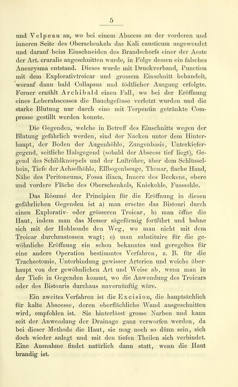 und Velpeau an, wo bei einem Abscess an der vorderen und inneren Seite des Oberschenkels das Kali causticum angewendet und darauf beim Einschneiden des Brandschorfs einer der Aeste der Art. cruralis angeschnitten wurde, in Folge dessen ein falsches Aneurysma entstand. Dieses wurde mit Druckverband, Punction mit dem Explorativtroicar und grossem Einschnitt behandelt, worauf dann bald Collapsus und tödtlicher Ausgang erfolgte. Ferner erzählt Archibald einen Fall, wo bei der Eröffnung eines Leberabscesses die Bauchgefässe verletzt wurden und die starke Blutung nur durch eine mit Terpentin getränkte Com- presse gestillt werden konnte. Die Gegenden, welche in Betreff des Einschnitts wegen der Blutung gefährlich werden, sind der Nacken unter dem Hinter- haupt, der Boden der Augenhöhle, Zungenbasis, Unterkiefer- gegend, seitliche Halsgegend (sobald der Abscess tief liegt), Ge- gend des Schildknorpels und der Luftröhre, über dem Schlüssel- bein, Tiefe der Achselhöhle, Ellbogenbeuge, Thenar, flache Hand, Nähe des Peritoneums, Fossa iliaca, Innere des Beckens, obere und vordere Fläche des Oberschenkels, Kniekehle, Fusssohle. Das Resume der Principien für die Eröffnung in diesen gefährlichen Gegenden ist a) man ersetze das Bistouri durch einen Explorativ- oder grösseren Troicar, b) man öffne die Haut, indem man das Messer sägeförmig fortführt und bahne sich mit der Hohlsonde den Weg, wo man nicht mit dem Troicar durchzustossen wagt; c) man substituire für die ge- wöhnliche Eröffnung ein schon bekanntes und geregeltes für eine andere Operation bestimmtes Verfahren, z. B. für die Tracheotomie, Unterbindung gewisser Arterien und weiche über- haupt von der gewöhnlichen Art und Weise ab, wenn man in der Tiefe in Gegenden kommt, wo die Anwendung des Troicars oder des Bistouris durchaus unvernünftig wäre. Ein zweites Verfahren ist die Excision, die hauptsächlich für kalte Abscesse, deren oberflächliche Wand ausgeschnitten wird, empfohlen ist. Sie hinterlässt grosse Narben und kann seit der Anwendung der Drainage ganz verworfen werden, da bei dieser Methode die Haut, sie mag noch so dünn sein, sich doch wieder anlegt und mit den tiefen Theilen sich verbindet. Eine Ausnahme findet natürlich dann statt, wenn die Haut brandig ist.