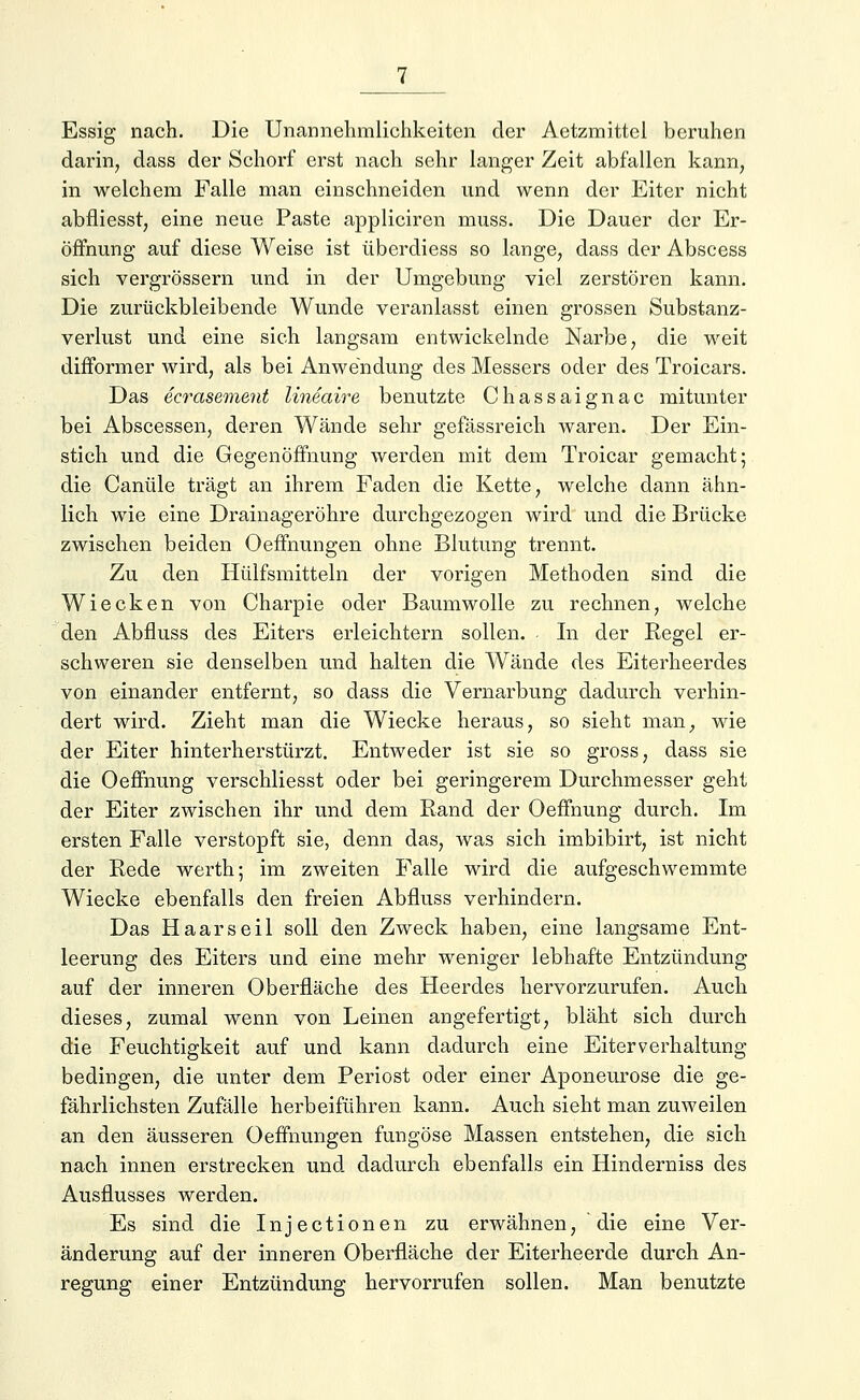 Essig nach. Die Unannehmlichkeiten der Aetzmittel beruhen darin, dass der Schorf erst nach sehr langer Zeit abfallen kann, in welchem Falle man einschneiden und wenn der Eiter nicht abfiiesst, eine neue Paste appliciren muss. Die Dauer der Er- öffnung auf diese Weise ist überdiess so lange, dass der Abscess sich vergrössern und in der Umgebung viel zerstören kann. Die zurückbleibende Wunde veranlasst einen grossen Substanz- verlust und eine sich langsam entwickelnde Narbe, die weit difformer wird, als bei Anwendung des Messers oder des Troicars. Das ecrasement lineaire benutzte Chassaignac mitunter bei Abscessen, deren Wände sehr gefässreich waren. Der Ein- stich und die Gegenöffnung werden mit dem Troicar gemacht; die Canüle trägt an ihrem Faden die Kette, welche dann ähn- lich wie eine Drainageröhre durchgezogen wird und die Brücke zwischen beiden Oeffnungen ohne Blutung trennt. Zu den Hülfsmitteln der vorigen Methoden sind die Wiecken von Charpie oder Baumwolle zu rechnen, welche den Abfluss des Eiters erleichtern sollen. In der Regel er- schweren sie denselben und halten die Wände des Eiterheerdes von einander entfernt, so dass die Vernarbung dadurch verhin- dert wird. Zieht man die Wiecke heraus, so sieht man, wie der Eiter hinterherstürzt. Entweder ist sie so gross, dass sie die Oeffnung verschliesst oder bei geringerem Durchmesser geht der Eiter zwischen ihr und dem Rand der Oeffnung durch. Im ersten Falle verstopft sie, denn das, was sich imbibirt, ist nicht der Rede werth; im zweiten Falle wird die aufgeschwemmte Wiecke ebenfalls den freien Abfluss verhindern. Das Haars eil soll den Zweck haben, eine langsame Ent- leerung des Eiters und eine mehr weniger lebhafte Entzündung auf der inneren Oberfläche des Heerdes hervorzurufen. Auch dieses, zumal wenn von Leinen angefertigt, bläht sich durch die Feuchtigkeit auf und kann dadurch eine Eiter verhaltung bedingen, die unter dem Periost oder einer Aponeurose die ge- fährlichsten Zufälle herbeiführen kann. Auch sieht man zuweilen an den äusseren Oeffnungen fungöse Massen entstehen, die sich nach innen erstrecken und dadurch ebenfalls ein Hinderniss des Ausflusses werden. Es sind die Injectionen zu erwähnen, die eine Ver- änderung auf der inneren Oberfläche der Eiterheerde durch An- regung einer Entzündung hervorrufen sollen. Man benutzte