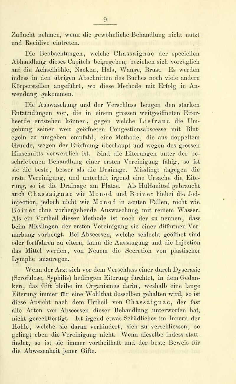 Zuflucht nehmen, wenn die gewöhnliche Behandlung nicht nützt und Recidive eintreten. Die Beobachtungen, welche Chassaignac der speciellen Abhandlung dieses Capitels beigegeben, beziehen sich vorzüglich auf die Achselhöhle, Nacken, Hals, Wange, Brust. Es werden indess in den übrigen Abschnitten des Buches noch viele andere Körperstellen angeführt, wo diese Methode mit Erfolg in An- wendung gekommen. Die Auswaschung und der Verschluss beugen den starken Entzündungen vor, die in einem grossen weitgeöffneten Eiter- heerde entstehen können, gegen welche Lisfranc die Um- gebung seiner weit geöffneten Congestionsabscesse mit Blut- egeln zu umgeben empfahl, eine Methode, die aus doppeltem Grunde, wegen der Eröffnung überhaupt und wegen des grossen Einschnitts verwerflich ist. Sind die Eiterungen unter der be- schriebenen Behandlung einer ersten Vereinigung fähig, so ist sie die beste, besser als die Drainage. Misslingt dagegen die erste Vereinigung, und unterhält irgend eine Ursache die Eite- rung, so ist die Drainage am Platze. Als Hülfsmittel gebraucht auch Chassaignac wie Monod und Boinet hiebei die Jod- injeetion, jedoch nicht wie Monod in acuten Fällen, nicht wie Boinet ohne vorhergehende Auswaschung mit reinem Wasser. Als ein Vortheil dieser Methode ist noch der zu nennen, dass beim Misslingen der ersten Vereinigung sie einer difformen Ver- narbung vorbeugt. Bei Abscessen, welche schlecht geöffnet sind oder fortfahren zu eitern, kann die Aussaugung und die Injection das Mittel werden, von Neuem die Secretion von plastischer Lymphe anzuregen. Wenn der Arzt sich vor dem Verschluss einer durch Dyscrasie (Scrofulose, Syphilis) bedingten Eiterung fürchtet, in dem Gedan- ken, das Gift bleibe im Organismus darin, weshalb eine lange Eiterung immer für eine Wohlthat desselben gehalten wird, so ist diese Ansicht nach dem Urtheil von Chassaignac, der fast alle Arten von Abscessen dieser Behandlung unterworfen hat, nicht gerechtfertigt. Ist irgend etwas Schädliches im Innern der Höhle, welche sie daran verhindert, sich zu verschliessen, so gelingt eben die Vereinigung nicht. Wenn dieselbe indess statt- findet, so ist sie immer vorteilhaft und der beste Beweis für die Abwesenheit jener Gifte.