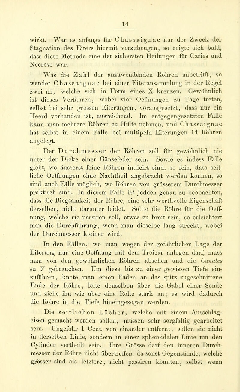 wirkt. War es anfangs für Chassaignac nur der Zweck der Stagnation des Eiters hiermit vorzubeugen, so zeigte sich bald, dass diese Methode eine der sichersten Heilungen für Caries und Necrose war. Was die Zahl der anzuwendenden Röhren anbetrifft, so wendet Chassaignac bei einer Eiteransammlung in der Regel zwei an, welche sich in Form eines X kreuzen. Gewöhnlich ist dieses Verfahren, wobei vier OefFnungen zu Tage treten, selbst bei sehr grossen Eiterungen, vorausgesetzt, dass nur ein Heerd vorhanden ist, ausreichend. Im entgegengesetzten Falle kann man mehrere Röhren zu Hülfe nehmen, und Chassaignac hat selbst in einem Falle bei multipeln Eiterungen 14 Röhren angelegt. Der Durchmesser der Röhren soll für gewöhnlich nie unter der Dicke einer Gänsefeder sein. Sowie es indess Fälle giebt, wo äusserst feine Röhren indicirt sind, so fein, dass seit- liche OefFnungen ohne Nachtheil angebracht werden können, so sind auch Fälle möglich, wo Röhren von grösserem Durchmesser praktisch sind. In diesem Falle ist jedoch genau zu beobachten, dass die Biegsamkeit der Röhre, eine sehr Averthvolle Eigenschaft derselben, nicht darunter leidet. Sollte die Röhre für die Oeff- nung, welche sie passiren soll, etwas zu breit sein, so erleichtert man die Durchführung, wenn man dieselbe lang streckt, wobei der Durchmesser kleiner wird. In den Fällen, wo man wegen der gefährlichen Lage der Eiterung nur eine Oeffnung mit dem Troicar anlegen darf, muss man von den gewöhnlichen Röhren absehen und die Canules en Y gebrauchen. Um diese bis zu einer gewissen Tiefe ein- zuführen, knote man einen Faden an das spitz zugeschnittene Ende der Röhre, leite denselben über die Gabel einer Sonde und ziehe ihn wie über eine Rolle stark an; es wird dadurch die Röhre in die Tiefe hineingezogen werden. Die seitlichen Löcher, welche mit einem Ausschlag- eisen gemacht werden sollen, müssen sehr sorgfältig gearbeitet sein. Ungefähr 1 Cent, von einander entfernt, sollen sie nicht in derselben Linie, sondern in einer spheroidalen Linie um den Cylinder vertheilt sein. Ihre Grösse darf den inneren Durch- messer der Röhre nicht übertreffen, da sonst Gegenstände, welche grösser sind als letztere, nicht passiren könnten, selbst wenn