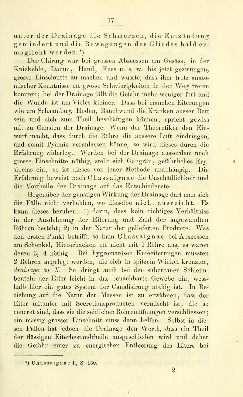 unter der Drainage die Schmerzen, die Entzündung gemindert und die Bewegungen des Gliedes bald er- möglicht werden.*) Der Chirurg war bei grossen Abscessen am Gesäss, in der Kniekehle, Damm, Hand, Fuss u. s. w. bis jetzt gezwungen, grosse Einschnitte zu machen und wusste, dass ihm trotz anato- mischer Kenntnisse oft grosse Schwierigkeiten in den Weg treten konnten; bei der Drainage fällt die Gefahr mehr weniger fort und die Wunde ist um Vieles kleiner. Dass bei manchen Eiterungen wie am Schaambug, Hoden, Bauchwand die Kranken ausser Bett sein und sich zum Theil beschäftigen können, spricht gewiss mit zu Gunsten der Drainage. Wenn der Theoretiker den Ein- wurf macht, dass durch die Röhre die äussere Luft eindringen, und somit Pyämie veranlassen könne, so wird dieses durch die Erfahrung widerlegt. Werden bei der Drainage ausserdem noch grosse Einschnitte nöthig, stellt sich Gangrän, gefährliches Ery- sipelas ein, so ist dieses von jener Methode unabhängig. Die Erfahrung beweist nach Chassaignac die Unschädlichkeit und die Vortheile der Drainage auf das Entschiedenste. Gegenüber der günstigen Wirkung der Drainage darf man sich die Fälle nicht verhehlen, wo dieselbe nicht ausreicht. Es kann dieses beruhen: 1) darin, dass kein richtiges Verhältniss in der Ausdehnung der Eiterung und Zahl der angewandten Röhren besteht; 2) in der Natur der gelieferten Producte. Was den ersten Punkt betrifft, so kam Chassaignac bei Abscessen am Schenkel, Hinterbacken oft nicht mit 1 Röhre aus, es waren deren 3, 4 nöthig. Bei hygromatösen Knieeiterungen mussten 2 Röhren angelegt werden, die sich in spitzem Winkel kreuzten, drainage en X. So dringt auch bei den subcutanen Schleim- beuteln der Eiter leicht in das benachbarte Gewebe ein, wess- halb hier ein gutes System der Canalisirung nöthig ist. In Be- ziehung auf die Natur der Massen ist zu erwähnen, dass der Eiter mitunter mit Secretionsproducten vermischt ist, die so concret sind, dass sie die seitlichen Röhrenöffnungen verschliessen; ein massig grosser Einschnitt muss dann helfen. Selbst in die- sen Fällen hat jedoch die Drainage den Werth, dass ein Theil der flüssigen Eiterbestandtheile ausgeschieden wird und daher die Gefahr einer zu energischen Entleerung des Eiters bei *) Chassaignac L, S. 160.