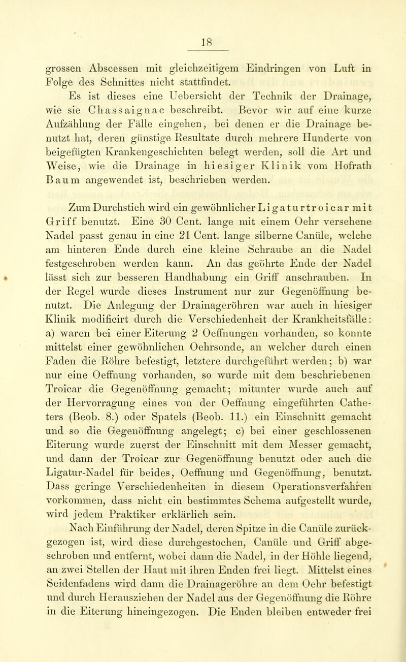 grossen Abscessen mit gleichzeitigem Eindringen von Luft in Folge des Schnittes nicht stattfindet. Es ist dieses eine Uebersicht der Technik der Drainage, wie sie Chassaignac beschreibt. Bevor wir auf eine kurze Aufzählung der Fälle eingehen, bei denen er die Drainage be- nutzt hat, deren günstige Resultate durch mehrere Hunderte von beigefügten Krankengeschichten belegt werden, soll die Art und Weise, wie die Drainage in hiesiger Klinik vom Hofrath Baum angewendet ist, beschrieben werden. Zum Durchstich wird ein gewöhnlicher Ligaturtroicarmit Griff benutzt. Eine 30 Cent, lange mit einem Oehr versehene Nadel passt genau in eine 21 Cent, lange silberne Canüle, welche am hinteren Ende durch eine kleine Schraube an die Nadel festgeschroben werden kann. An das geöhrte Ende der Nadel lässt sich zur besseren Handhabung ein Griff anschrauben. In der Regel wurde dieses Instrument nur zur Gegenöffnung be- nutzt. Die Anlegung der Drainageröhren war auch in hiesiger Klinik modificirt durch die Verschiedenheit der Krankheitsfälle: a) waren bei einer Eiterung 2 Oeffnungen vorhanden, so konnte mittelst einer gewöhnlichen Oehrsonde, an welcher durch einen Faden die Röhre befestigt, letztere durchgeführt werden; b) war nur eine Oeffnung vorhanden, so wurde mit dem beschriebenen Troicar die Gegenöffnung gemacht; mitunter wurde auch auf der Hervorragung eines von der Oeffnung eingeführten Cathe- ters (Beob. 8.) oder Spatels (Beob. 11.) ein Einschnitt gemacht und so die Gegenöffnung angelegt; c) bei einer geschlossenen Eiterung wurde zuerst der Einschnitt mit dem Messer gemacht, und dann der Troicar zur Gegenöffnung benutzt oder auch die Ligatur-Nadel für beides, Oeffnung und Gegenöffnung, benutzt. Dass geringe Verschiedenheiten in diesem Operationsverfahren vorkommen, dass nicht ein bestimmtes Schema aufgestellt wurde, wird jedem Praktiker erklärlich sein. Nach Einführung der Nadel, deren Spitze in die Canüle zurück- gezogen ist, wird diese durchgestochen, Canüle und Griff abge- schroben und entfernt, wobei dann die Nadel, in der Höhle liegend, an zwei Stellen der Haut mit ihren Enden frei liegt. Mittelst eines Seidenfadens wird dann die Drainageröhre an dem Oehr befestigt und durch Herausziehen der Nadel aus der Gegenöffnung die Röhre in die Eiterung hineingezogen. Die Enden bleiben entweder frei