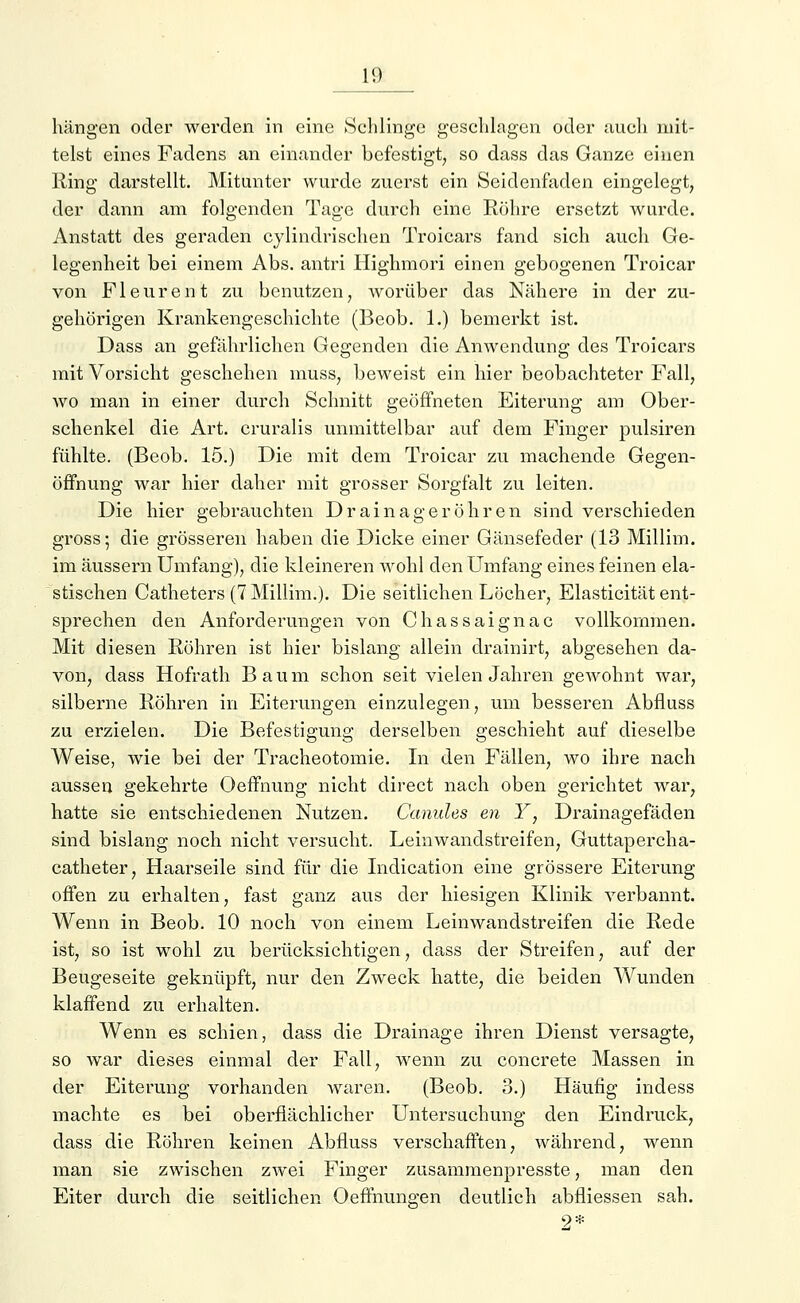 hängen oder werden in eine Schlinge geschlagen oder auch mit- telst eines Fadens an einander befestigt, so dass das Ganze einen Ring darstellt. Mitunter wurde zuerst ein Seidenfaden eingelegt, der dann am folgenden Tage durch eine Röhre ersetzt wurde. Anstatt des geraden cylindrischen Troicars fand sich auch Ge- legenheit bei einem Abs. antri Highmori einen gebogenen Troicar von Fleurent zu benutzen, worüber das Nähere in der zu- gehörigen Krankengeschichte (Beob. 1.) bemerkt ist. Dass an gefährlichen Gegenden die Anwendung des Troicars mit Vorsicht geschehen muss, beweist ein hier beobachteter Fall, wo man in einer durch Schnitt geöffneten Eiterung am Ober- schenkel die Art. cruralis unmittelbar auf dem Finger pulsiren fühlte. (Beob. 15.) Die mit dem Troicar zu machende Gegen- öffnung war hier daher mit grosser Sorgfalt zu leiten. Die hier gebrauchten Drainageröhren sind verschieden gross; die grösseren haben die Dicke einer Gänsefeder (13 Millim. im äussern Umfang), die kleineren wohl den Umfang eines feinen ela- stischen Catheters (7 Millim.). Die seitlichen Löcher, Elasticität ent- sprechen den Anforderungen von Chassaignac vollkommen. Mit diesen Röhren ist hier bislang allein drainirt, abgesehen da- von, dass Hofrath Baum schon seit vielen Jahren gewohnt war, silberne Röhren in Eiterungen einzulegen, um besseren Abfluss zu erzielen. Die Befestigung derselben geschieht auf dieselbe Weise, wie bei der Tracheotomie. In den Fällen, wo ihre nach aussen gekehrte Oeffnung nicht direct nach oben gerichtet war, hatte sie entschiedenen Nutzen. Ccmules en Y, Drainagefäden sind bislang noch nicht versucht. Leinwandstreifen, Guttapercha- catheter, Haarseile sind für die Indication eine grössere Eiterung offen zu erhalten, fast ganz aus der hiesigen Klinik verbannt. Wenn in Beob. 10 noch von einem Leinwandstreifen die Rede ist, so ist wohl zu berücksichtigen, dass der Streifen, auf der Beugeseite geknüpft, nur den Zweck hatte, die beiden Wunden klaffend zu erhalten. Wenn es schien, dass die Drainage ihren Dienst versagte, so war dieses einmal der Fall, wenn zu concrete Massen in der Eiterung vorhanden waren. (Beob. 8.) Häufig indess machte es bei oberflächlicher Untersuchung den Eindruck, dass die Röhren keinen Abfluss verschafften, während, wenn man sie zwischen zwei Finger zusammenpresste, man den Eiter durch die seitlichen Oeffnungen deutlich abfliessen sah. 9*