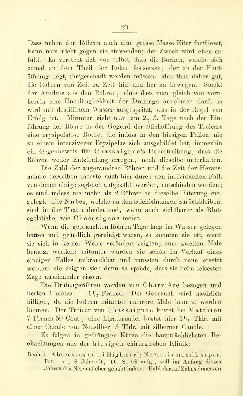 Dass neben den Röhren auch eine grosse Masse Eiter fortfliesst, kann man nicht gegen sie einwenden; der Zweck wird eben er- füllt. Es versteht sich von selbst, dass die Borken, welche sich zumal an dem Theil der Röhre festsetzen, der an der Haut- öffnung liegt, fortgeschafft werden müssen. Man thut daher gut, die Röhren von Zeit zu Zeit hin und her zu bewegen. Stockt der Ausfluss aus den Röhren, ohne dass man gleich von vorn- herein eine Unzulänglichkeit der Drainage annehmen darf, so wird mit destillirtem Wasser ausgespritzt, was in der Regel von Erfolg ist. Mitunter sieht man am 2., 3. Tage nach der Ein- führung der Röhre in der Gegend der Stichöffnung des Troicars eine erysipelatöse Röthe, die indess in den hiesigen Fällen nie zu einem intensiveren Erysipelas sich ausgebildet hat, immerhin ein Gegenbeweis für Chassaignac's Uebertreibung, dass die Röhren weder Entzündung erregen, noch dieselbe unterhalten. Die Zahl der angewandten Röhren und die Zeit der Heraus- nahme derselben musste auch hier durch den individuellen Fall, von denen einige sogleich aufgezählt werden, entschieden werden; es sind indess nie mehr als 2 Röhren in dieselbe Eiterung ein- gelegt. Die Narben, welche an den Stichöffnungen zurückbleiben, sind in der That unbedeutend, wenn auch sichtbarer als Blut- egelstiche, wie Chassaignac meint. Wenn die gebrauchten Röhren Tage lang im Wasser gelegen hatten und gründlich gereinigt waren, so konnten sie oft, wenn sie sich in keiner Weise verändert zeigten, zum zweiten Male benutzt werden; mitunter wurden sie schon im Verlauf eines einzigen Falles unbrauchbar und mussten durch neue ersetzt werden; sie zeigten sich dann so spröde, dass sie beim leisesten Zuge auseinander rissen. Die Drainageröhren werden von Charriere bezogen und kosten 1 metre — l1^ Francs. Der Gebrauch wird natürlich billiger, da die Röhren mitunter mehrere Male benutzt werden können. Der Troicar von Chassaignac kostet bei Matthieu 7 Francs 50 Cent., eine Ligaturnadel kostet hier l1^ Thlr. mit einer Canüle von Neusilber, 3 Thlr. mit silberner Canüle. Es folgen in gedrängter Kürze die hauptsächlichsten Be- obachtungen aus der hiesigen chirurgischen Klinik: Beob. 1. Abscessus antri Highmori; Necrosis maxil 1. super. Fat, in., S Jahr alt, 10. S. 5S aufg., soll im Anfang dieses Jahres das Nervenfieber gehabt haben. Bald darauf Zahnschmerzen