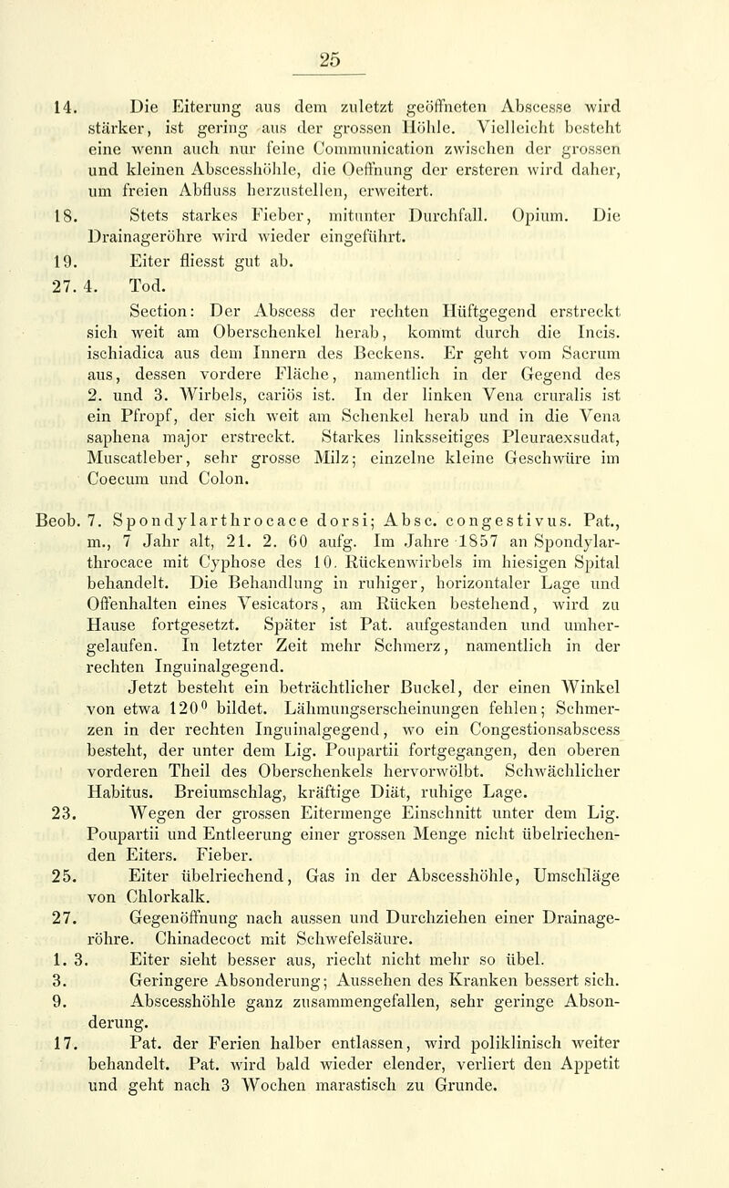 14. Die Eiterung aus dem zuletzt geöffneten Abscesse wird stärker, ist gering -aus der grossen Höhle. Vielleicht besteht eine wenn auch nur feine Conimunication zwischen der grossen und kleinen Abscesshöhle, die Oeffnung der ersteren wird daher, um freien Abfluss herzustellen, erweitert. 18. Stets starkes Fieber, mitunter Durchfall. Opium. Die Drainageröhre wird wieder eingeführt. 19. Eiter fliesst gut ab. 27. 4. Tod. Section: Der Abscess der rechten Hüftgegend erstreckt sich weit am Oberschenkel herab, kommt durch die Incis. ischiadica aus dem Innern des Beckens. Er geht vom Sacrum aus, dessen vordere Fläche, namentlich in der Gegend des 2. und 3. Wirbels, cariös ist. In der linken Vena cruralis ist ein Pfropf, der sich weit am Schenkel herab und in die Vena saphena major erstreckt. Starkes linksseitiges Pleuraexsudat, Muscatleber, sehr grosse Milz; einzelne kleine Geschwüre im Coecum und Colon. Beob. 7. Spondylarthrocace dorsi; Absc. congestivus. Pat., m., 7 Jahr alt, 21. 2. 60 aufg. Im Jahre 1857 an Spondylar- throcace mit Cyphose des 10. Rückenwirbels im hiesigen Spital behandelt. Die Behandlung in ruhiger, horizontaler Lage und Offenhalten eines Vesicators, am Rücken bestehend, wird zu Hause fortgesetzt. Später ist Pat. aufgestanden und umher- gelaufen. In letzter Zeit mehr Schmerz, namentlich in der rechten Inguinalgegend. Jetzt besteht ein beträchtlicher Buckel, der einen Winkel von etwa 120° bildet. Lähmungserscheinungen fehlen; Schmer- zen in der rechten Inguinalgegend, wo ein Congestionsabscess besteht, der unter dem Lig. Poupartii fortgegangen, den oberen vorderen Theil des Oberschenkels hervorwölbt. Schwächlicher Habitus. Breiumschlag, kräftige Diät, ruhige Lage. 23. Wegen der grossen Eitermenge Einschnitt unter dem Lig. Poupartii und Entleerung einer grossen Menge nicht übelriechen- den Eiters. Fieber. 25. Eiter übelriechend, Gas in der Abscesshöhle, Umschläge von Chlorkalk. 27. Gegenöffnung nach aussen und Durchziehen einer Drainage- röhre. Chinadecoct mit Schwefelsäure. 1. 3. Eiter sieht besser aus, riecht nicht mehr so übel. 3. Geringere Absonderung; Aussehen des Kranken bessert sich. 9. Abscesshöhle ganz zusammengefallen, sehr geringe Abson- derung. 17. Pat. der Ferien halber entlassen, wird poliklinisch weiter behandelt. Pat. wird bald wieder elender, verliert den Appetit und geht nach 3 Wochen marastisch zu Grunde.