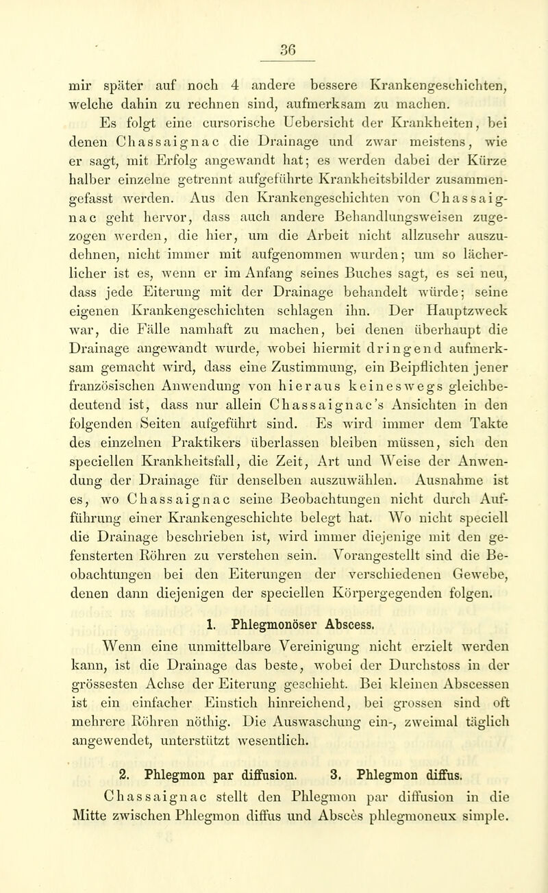 mir später auf noch 4 andere bessere Krankengeschichten, welche dahin zu rechnen sind, aufmerksam zu machen. Es folgt eine cursorische Uebersicht der Krankheiten, bei denen Chassaignac die Drainage und zwar meistens, wie er sagt, mit Erfolg angewandt hat; es werden dabei der Kürze halber einzelne getrennt aufgeführte Krankheitsbilder zusammen- gefasst werden. Aus den Krankengeschichten von Chassaig- nac geht hervor, dass auch andere Behandlungsweisen zuge- zogen werden, die hier, um die Arbeit nicht allzusehr auszu- dehnen, nicht immer mit aufgenommen wurden; um so lächer- licher ist es, wenn er im Anfang seines Buches sagt, es sei neu, dass jede Eiterung mit der Drainage behandelt würde; seine eigenen Krankengeschichten schlagen ihn. Der Hauptzweck war, die Fälle namhaft zu machen, bei denen überhaupt die Drainage angewandt wurde, wobei hiermit dringend aufmerk- sam gemacht wird, dass eine Zustimmung, ein Beipflichten jener französischen Anwendung von hieraus keineswegs gleichbe- deutend ist, dass nur allein Chassaignac's Ansichten in den folgenden Seiten aufgeführt sind. Es wird immer dem Takte des einzelnen Praktikers überlassen bleiben müssen, sich den speciellen Krankheitsfall, die Zeit, Art und Weise der Anwen- dung der Drainage für denselben auszuwählen. Ausnahme ist es, wo Chassaignac seine Beobachtungen nicht durch Auf- führung einer Krankengeschichte belegt hat. Wo nicht speciell die Drainage beschrieben ist, wird immer diejenige mit den ge- fensterten Röhren zu verstehen sein. Vorangestellt sind die Be- obachtungen bei den Eiterungen der verschiedenen Gewebe, denen dann diejenigen der speciellen Körpergegenden folgen. 1. Phlegmonöser Abscess, Wenn eine unmittelbare Vereinigung nicht erzielt werden kann, ist die Drainage das beste, wobei der Durchstoss in der grossesten Achse der Eiterung geschieht. Bei kleinen Abscessen ist ein einfacher Einstich hinreichend, bei grossen sind oft mehrere Bohren nöthig. Die Auswaschung ein-, zweimal täglich angewendet, unterstützt wesentlich. 2. Phlegmon par diffusion. 3, Phlegnion diffus. Chassaignac stellt den Phlegmon par diffusion in die Mitte zwischen Phlegmon diffus und Absccs phlegmoneux simple.