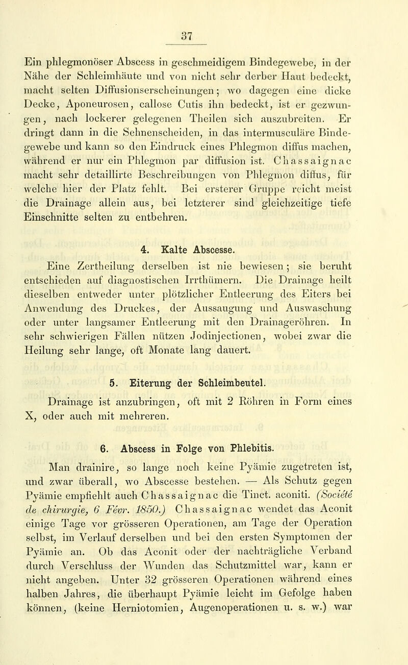 Ein phlegmonöser Abscess in geschmeidigem Bindegewebe, in der Nähe der Schleimhäute und von nicht sehr derber Haut bedeckt, macht selten Diffusionserschoinungen; wo dagegen eine dicke Decke, Aponeurosen, callose Cutis ihn bedeckt, ist er gezwun- gen , nach lockerer gelegenen Theilen sich auszubreiten. Er dringt dann in die Sehnenscheiden, in das intermusculäre Binde- gewebe und kann so den Eindruck eines Phlegmon diffus machen, während er nur ein Phlegmon par diffusion ist. Chassaignac macht sehr detaillirte Beschreibungen von Phlegmon diffus, für welche hier der Platz fehlt. Bei ersterer Gruppe reicht meist die Drainage allein aus, bei letzterer sind gleichzeitige tiefe Einschnitte selten zu entbehren. 4. Kalte Abscesse. Eine Zertheilung derselben ist nie bewiesen; sie beruht entschieden auf diagnostischen Irrthümern. Die Drainage heilt dieselben entweder unter plötzlicher Entleerung des Eiters bei Anwendung des Druckes, der Aussaugung und Auswaschung oder unter langsamer Entleerung mit den Drainageröhren. In sehr schwierigen Fällen nützen Jodinjectionen, wobei zwar die Heilung sehr lange, oft Monate lang dauert. 5. Eiterung der Schleimbeutel. Drainage ist anzubringen, oft mit 2 Röhren in Form eines X, oder auch mit mehreren. 6. Abscess in Folge von Phlebitis. Man drainire, so lange noch keine Pyämie zugetreten ist, und zwar überall, wo Abscesse bestehen. — Als Schutz gegen Pyämie empfiehlt auch Chassaignac die Tinct. aconiti. (Societe de Chirurgie, 6 Fevr. 1850.) Chassaignac wendet das Aconit einige Tage vor grösseren Operationen, am Tage der Operation selbst, im Verlauf derselben und bei den ersten Symptomen der Pyämie an. Ob das Aconit oder der nachträgliche Verband durch Verschluss der Wunden das Schutzmittel war, kann er nicht angeben. Unter 32 grösseren Operationen während eines halben Jahres, die überhaupt Pyämie leicht im Gefolge haben können, (keine Herniotomien, Augenoperationen u. s. w.) war