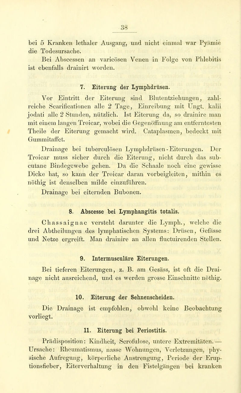 bei 5 Kranken lethaler Ausgang, und nicht einmal war Pyämie die Todesursache. Bei Abscessen an varicösen Venen in Folge von Phlebitis ist ebenfalls drainirt worden. 7. Eiterung der Lymphdrüsen. Vor Eintritt der Eiterung sind Blutentziehungen, zahl- reiche Scarificationen alle 2 Tage, Einreibung mit Ungt. kalii jodati alle 2 Stunden, nützlich. Ist Eiterung da, so drainire man mit einem langen Troicar, wobei die Gegenöffnung am entferntesten Theile der Eiterung gemacht wird. Cataplasmen, bedeckt mit GummitafTet. Drainage bei tuberculösen Lymphdrüsen-Eiterungen. Der Troicar muss sicher durch die Eiterung, nicht durch das sub- cutane Bindegewebe gehen. Da die Schaale noch eine gewisse Dicke hat, so kann der Troicar daran vorbeigleiten, mithin es nöthig ist denselben milde einzuführen. Drainage bei eiternden Bubonen. 8. Abscesse bei Lymphangitis totalis. Chassaignac versteht darunter die Lymph., welche die drei Abtheilungen des lymphatischen Systems: Drüsen, Gelasse und Netze ergreift. Man drainire an allen fluetuirenden Stellen. 9. Intermusculäre Eiterungen. Bei tieferen Eiterungen, z. B. am Gesäss, ist oft die Drai- nage nicht ausreichend, und es werden grosse Einschnitte nöthig. 10. Eiterung der Sehnenscheiden. Die Drainage ist empfohlen, obwohl keine Beobachtung vorliegt. 11. Eiterung bei Periostitis. Prädisposition: Kindheit, Scrofulose, untere Extremitäten. — Ursache: Rheumatismus, nasse Wohnungen, Verletzungen, phy- sische Aufregung, körperliche Anstrengung, Periode der Erup- tionsfieber, Eiterverhaltung in den Fistelgängen bei kranken