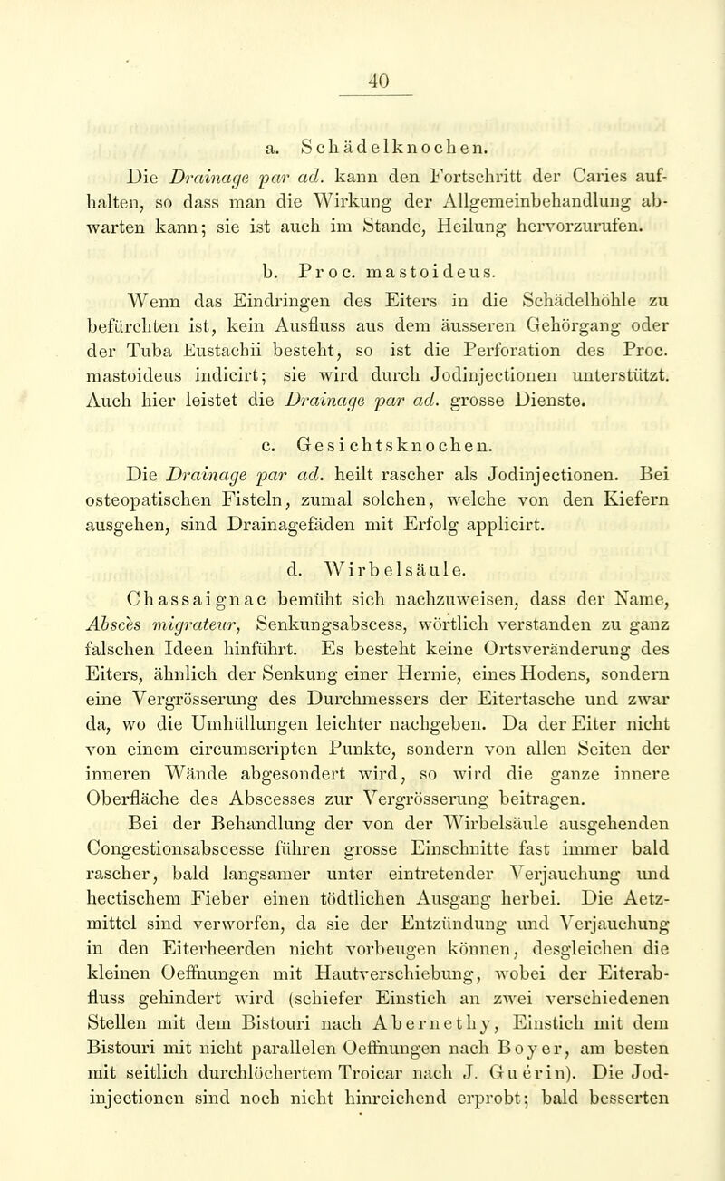 a. Schädelknochen. Die Drainage par ad. kann den Fortschritt der Caries auf- halten, so dass man die Wirkung der Allgemeinbehandlung ab- warten kann; sie ist auch im Stande, Heilung hervorzurufen. b. Proc. mastoideus. Wenn das Eindringen des Eiters in die Schädelhöhle zu befürchten ist, kein Ausfluss aus dem äusseren Gehörgang oder der Tuba Eustachii besteht, so ist die Perforation des Proc. mastoideus indicirt; sie wird durch Jodinjectionen unterstützt. Auch hier leistet die Drainage par ad. grosse Dienste. c. Gesichts knochen. Die Drainage par ad. heilt rascher als Jodinjectionen. Bei osteopatischen Fisteln, zumal solchen, welche von den Kiefern ausgehen, sind Drainagefäden mit Erfolg applicirt. d. Wirbelsäule. Chassaignac bemüht sich nachzuweisen, dass der Name, Absces migrateur, Senkungsabscess, wörtlich verstanden zu ganz falschen Ideen hinführt. Es besteht keine Ortsveränderung des Eiters, ähnlich der Senkung einer Hernie, eines Hodens, sondern eine Vergrösserung des Durchmessers der Eitertasche und zwar da, wo die Umhüllungen leichter nachgeben. Da der Eiter nicht von einem circumScripten Punkte, sondern von allen Seiten der inneren Wände abgesondert wird, so wird die ganze innere Oberfläche des Abscesses zur Vergrösserung beitragen. Bei der Behandlung der von der Wirbelsäule ausgehenden Congestionsabscesse führen grosse Einschnitte fast immer bald rascher, bald langsamer unter eintretender Verjauchung und hectischem Fieber einen tödtlichen Ausgang herbei. Die Aetz- mittel sind verworfen, da sie der Entzündung und Verjauchung in den Eiterheerden nicht vorbeugen können, desgleichen die kleinen Oeffnungen mit Hautverschiebung, wobei der Eiterab- fluss gehindert wird (schiefer Einstich an zwei verschiedenen Stellen mit dem Bistouri nach Abernethy, Einstich mit dem Bistouri mit nicht parallelen Oeffnungen nach Boy er, am besten mit seitlich durchlöchertem Troicar nach J. Guerin). Die Jod- injectionen sind noch nicht hinreichend erprobt; bald besserten