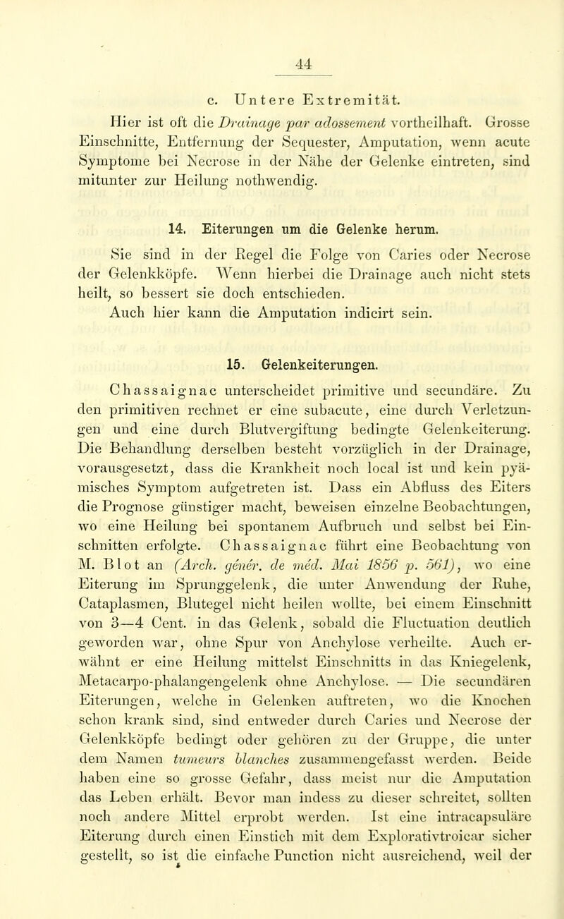 c. Untere Extremität. Hier ist oft die Drainage par adossement vortheilhaft. Grosse Einschnitte, Entfernung der Sequester, Amputation, wenn acute Symptome bei Necrose in der Nähe der Gelenke eintreten, sind mitunter zur Heilung nothwendig. 14, Eiterungen um die Gelenke herum. Sie sind in der Kegel die Folge von Caries oder Necrose der Gelenkköpfe. Wenn hierbei die Drainage auch nicht stets heilt, so bessert sie doch entschieden. Auch hier kann die Amputation indicirt sein. 15. Gelenkeiterungen. Chassaignac unterscheidet primitive und secundäre. Zu den primitiven rechnet er eine subacute, eine durch Verletzun- gen und eine durch Blutvergiftung bedingte Gelenkeiterung. Die Behandlung derselben besteht vorzüglich in der Drainage, vorausgesetzt, dass die Krankheit noch local ist und kein pyä- misches Symptom aufgetreten ist. Dass ein Abfluss des Eiters die Prognose günstiger macht, beweisen einzelne Beobachtungen, wo eine Heilung bei spontanem Aufbruch und selbst bei Ein- schnitten erfolgte. Chassaignac führt eine Beobachtung von M. B1 o t an (Arcli. gener. de med. Mai 1856 p. 661), wo eine Eiterung im Sprunggelenk, die unter Anwendung der Ruhe, Cataplasmen, Blutegel nicht heilen Avollte, bei einem Einschnitt von 3—4 Cent, in das Gelenk, sobald die Fiuctuation deutlich geworden war, ohne Spur von Anchylose verheilte. Auch er- wähnt er eine Heilung mittelst Einschnitts in das Kniegelenk, Metacarpo-phalangengelenk ohne Anchylose. — Die secundären Eiterungen, welche in Gelenken auftreten, wo die Knochen schon krank sind, sind entweder durch Caries und Necrose der Gelenkköpfe bedingt oder gehören zu der Gruppe, die unter dem Namen tumeurs Manches zusammengefasst werden. Beide haben eine so grosse Gefahr, dass meist nur die Amputation das Leben erhält. Bevor man indess zu dieser schreitet, sollten noch andere Mittel erprobt werden. Ist eine intracapsulärc Eiterung durch einen Einstich mit dem Explorativtroicar sicher gestellt, so ist die einfache Punction nicht ausreichend, weil der