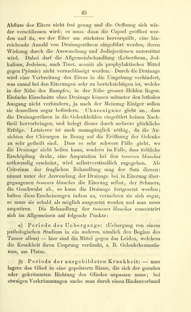 Abfluss des Eiters nicht frei genug und die Oeffnung sieh wie- der verschliessen wird; es nmss dann die Capsel geöffnet wer- den und da, wo der Eiter am stärksten hervorquillt, eine hin- reichende Anzahl von Drainageröhren eingeführt werden, deren Wirkung durch die Auswaschung und Jodinjectionen unterstützt wird. Dabei darf die Allgemeinbehandlung (Leberthran, Jod- kalium, Jodeisen, auch Tinct. aconiti als prophylaktisches Mittel gegen Pyämie) nicht vernachlässigt werden. Durch die Drainage wird eine Verbreitung des Eiters in die Umgebung verhindert, was zumal bei den Eiterungen sehr zu berücksichtigen ist, welche in der Nähe des Rumpfes, in der Nähe grosser Höhlen liegen. Einfache Einschnitte ohne Drainage können mitunter den lethalen Ausgang nicht verhindern, ja nach der Meinung Einiger sollen sie denselben sogar befördern. Chassaignac giebt an, dass die Drainageröhren in die Gelenkhöhlen eingeführt keinen Nach- theil hervorbringen, und belegt dieses durch mehrere glückliche Erfolge. Letzteres ist auch unumgänglich nöthig, da die An- sichten der Chirurgen in Bezug auf die Eröffnung der Gelenke zu sehr getheilt sind. Dass es sehr schwere Fälle giebt, wo die Drainage nicht heilen kann, sondern im Falle, dass tödtliche Erschöpfung droht, eine Amputation bei den tumeurs Manches nothwendig erscheint, wird selbstverständlich zugegeben. Als Criterium der fraglichen Behandlung mag der Satz dienen: nimmt unter der Anwendung der Drainage bei in Eiterung über- gegangenen tumeurs Manches die Eiterung selbst, der Schmerz, die Geschwulst ab, so kann die Drainage fortgesetzt werden; halten diese Erscheinungen indess an, vermehren sie sich sogar, so muss sie sobald als möglich ausgesetzt werden und man muss amputiren. Die Behandlung der tumeurs Manches concentrirt sich im Allgemeinen auf folgende Punkte: a) Periode des Uebergangs: (Uebergang von einem pathologischen Stadium in ein anderes, nämlich den Beginn des Tumor albus) — hier sind die Mittel gegen das Leiden, welchem die Krankheit ihren Ursprung verdankt, z. B. Gelenkrheumatis- mus, am Platze. ß) Periode der ausgebildeten Krankheit: — man lagere das Glied in eine gepolsterte Rinne, die sich der geraden oder gekrümmten Richtung des Gliedes anpassen muss; bei etwaigen Verkrümmungen suche man durch einen Bindenverband