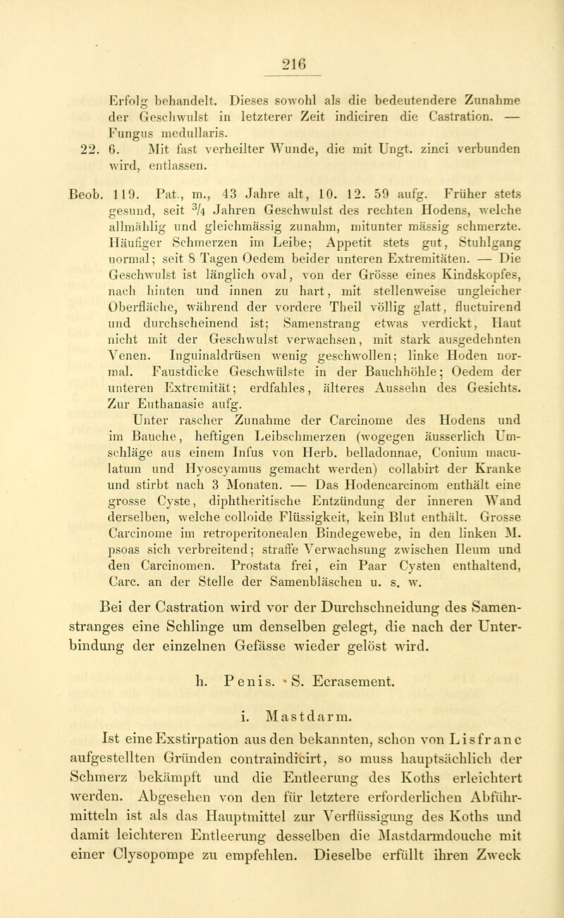 Erfolg behandelt. Dieses sowohl als die bedeutendere Zunahme der Geschwulst in letzterer Zeit indiciren die Castration. — Fungus medulläres. 22. 6. Mit fast verheilter Wunde, die mit Ungt. zinci verbunden wird, entlassen. Beob. 119. Pat., m., 43 Jahre alt, 10. 12. 59 aufg. Früher stets gesund, seit 3k Jahren Geschwulst des rechten Hodens, welche allmählig und gleichmässig zunahm, mitunter massig schmerzte. Häufiger Schmerzen im Leibe; Appetit stets gut, »Stuhlgang normal; seit 8 Tagen Oedem beider unteren Extremitäten. — Die Geschwulst ist länglich oval, von der Grösse eines Kindskopfes, nach hinten und innen zu hai't, mit stellenweise ungleicher Oberfläche, während der vordere Theil völlig glatt, fluctuirend und durchscheinend ist; Samenstrang etwas verdickt, Haut nicht mit der Geschwulst verwachsen, mit stark ausgedehnten Venen. Inguinaldrüsen wenig geschwollen; linke Hoden nor- mal. Faustdicke Geschwülste in der Bauchhöhle; Oedem der unteren Extremität; erdfahles, älteres Aussehn des Gesichts. Zur Euthanasie aufg. Unter rascher Zunahme der Carcinome des Hodens und im Bauche, heftigen Leibschmerzen (wogegen äusserlich Um- schläge aus einem Infus von Herb, belladonnae, Conium macu- latum und Hyoscyamus gemacht wrerden) collabirt der Kranke und stirbt nach 3 Monaten. — Das Hodencarcinom enthält eine grosse Cyste, diphtherische Entzündung der inneren AYand derselben, welche colloide Flüssigkeit, kein Blut enthält. Grosse Carcinome im retroperitonealen Bindegewebe, in den linken M. psoas sich verbreitend; strafte Verwachsung zwischen Ileum und den Carcinomen. Prostata frei, ein Paar Cysten enthaltend, Carc. an der Stelle der Samenbläschen u. s. w. Bei der Castration wird vor der Durchschneidung des Samen- stranges eine Schlinge um denselben gelegt, die nach der Unter- bindung der einzelnen Gefässe wieder gelöst wird. h. Penis. • S. Ecrasement. i. Mastdarm. Ist eine Exstirpation aus den bekannten, schon von L i s f r a n c aufgestellten Gründen contraindicirt, so muss hauptsächlich der Schmerz bekämpft und die Entleerung des Koths erleichtert werden. Abgesehen von den für letztere erforderlichen Abführ- mitteln ist als das Hauptmittel zur Verflüssigung des Koths und damit leichteren Entleerung desselben die Mastdarmdouche mit einer Clysopompe zu empfehlen. Dieselbe erfüllt ihren Zweck