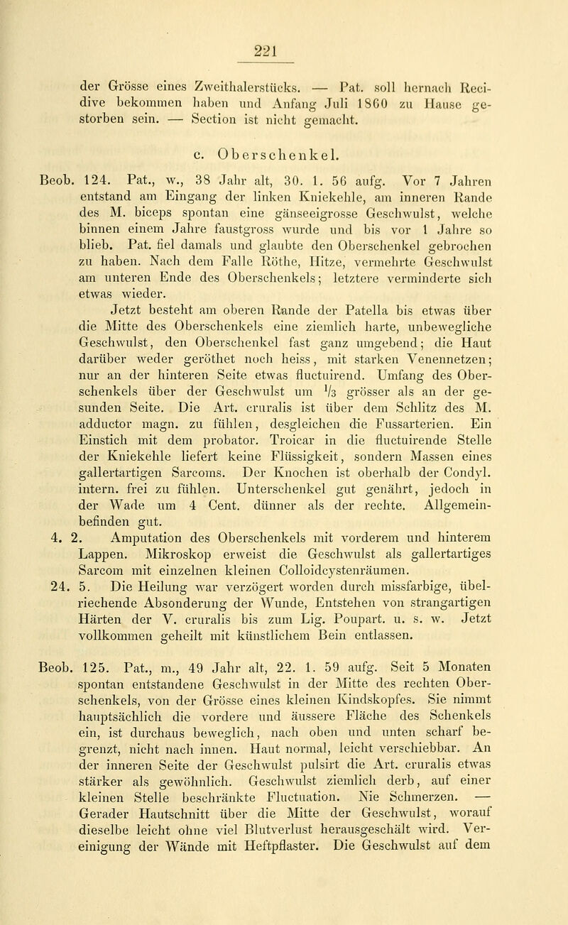 der Grösse eines Zweithalerstücks. — Fat. soll hernach Reci- dive bekommen haben und Anfang Jnli 18G0 zu Hause ge- storben sein. — Section ist nicht gemacht. c. Oberschenkel. Beob. 124. Pat., w., 38 Jahr alt, 30. 1. 56 aufg. Vor 7 Jahren entstand am Eingang der linken Kniekehle, am inneren Rande des M. biceps spontan eine gänseeigrosse Geschwulst, welche binnen einem Jahre faustgross wurde und bis vor 1 Jahre so blieb. Pat. fiel damals und glaubte den Oberschenkel gebrochen zu haben. Nach dem Falle Röthe, Hitze, vermehrte Geschwulst am unteren Ende des Oberschenkels; letztere verminderte sich etwas wieder. Jetzt besteht am oberen Rande der Patella bis etwas über die Mitte des Oberschenkels eine ziemlich harte, unbewegliche Geschwulst, den Oberschenkel fast ganz umgebend; die Haut darüber weder geröthet noch heiss, mit starken Venennetzen; nur an der hinteren Seite etwas fluctuirend. Umfang des Ober- schenkels über der Geschwulst um lk grösser als an der ge- sunden Seite. Die Art. cruralis ist über dem Schlitz des M. adductor magn. zu fühlen, desgleichen die Fussarterien. Ein Einstich mit dem probator. Troicar in die fluctuirende Stelle der Kniekehle liefert keine Flüssigkeit, sondern Massen eines gallertartigen Sarcoms. Der Knochen ist oberhalb der Condyl. intern, frei zu fühlen. Unterschenkel gut genährt, jedoch in der Wade um 4 Cent, dünner als der rechte. Allgemein- befinden gut. 4. 2. Amputation des Oberschenkels mit vorderem und hinterem Lappen. Mikroskop erweist die Geschwulst als gallertartiges Sarcom mit einzelnen kleinen Colloidcystenräumen. 24. 5. Die Heilung war verzögert worden durch missfarbige, übel- riechende Absonderung der Wunde, Entstehen von strangartigen Härten der V. cruralis bis zum Lig. Poupart. u. s. w. Jetzt vollkommen geheilt mit künstlichem Bein entlassen. Beob. 125. Pat., m., 49 Jahr alt, 22. 1. 59 aufg. Seit 5 Monaten spontan entstandene Geschwulst in der Mitte des rechten Ober- schenkels, von der Grösse eines kleinen Kindskopfes. Sie nimmt hauptsächlich die vordere und äussere Fläche des Schenkels ein, ist durchaus beweglich, nach oben und unten scharf be- grenzt, nicht nach innen. Haut normal, leicht verschiebbar. An der inneren Seite der Geschwulst pulsirt die Art. cruralis etwas stärker als gewöhnlich. Geschwulst ziemlich derb, auf einer kleinen Stelle beschränkte Fluctuation. Nie Schmerzen. — Gerader Hautschnitt über die Mitte der Geschwulst, worauf dieselbe leicht ohne viel Blutverlust herausgeschält wird. Ver- einigung der Wände mit Heftpflaster. Die Geschwulst auf dem