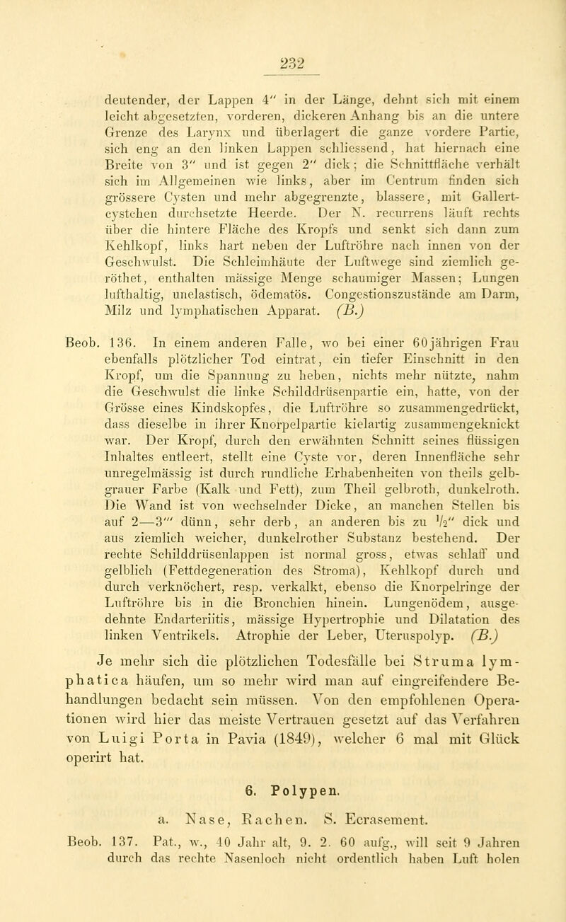 deutender, der Lappen 4 in der Länge, dehnt sich mit einem leicht abgesetzten, vorderen, dickeren Anhang bis an die untere Grenze des Larynx und überlagert die ganze vordere Partie, sich eng an den linken Lappen schliessend, hat hiernach eine Breite von 3 und ist gegen 2 dick; die Schnittfläche verhält sich im Allgemeinen wie links, aber im Centrum finden sich grössere Cysten und mehr abgegrenzte, blassere, mit Gallert- cystchen durchsetzte Heerde. Der N. recurrens läuft rechts über die hintere Fläche des Kropfs und senkt sich dann zum Kehlkopf, links hart neben der Luftröhre nach innen von der Geschwulst. Die Schleimhäute der Luftwege sind ziemlich ge- röthet, enthalten massige Menge schaumiger Massen; Lungen lufthaltig, unelastisch, öclematös. Congestionszustäncle am Darm, Milz und lymphatischen Apparat. (B-) Beob. 136. In einem anderen Falle, wo bei einer 60jährigen Frau ebenfalls plötzlicher Tod eintrat, ein tiefer Einschnitt in den Kropf, um die Spannung zu heben, nichts mehr nützte, nahm die Geschwulst die linke Schilddrüsenpartie ein, hatte, von der Grösse eines Kindskopfes, die Luftröhre so zusammengedrückt, dass dieselbe in ihrer Knorpelpartie kielartig zusammengeknickt war. Der Kropf, durch den erwähnten Schnitt seines flüssigen Inhaltes entleert, stellt eine Cyste vor, deren Innenfläche sehr unregelmässig ist durch rundliche Erhabenheiten von theils gelb- grauer Farbe (Kalk und Fett), zum Theil gelbroth, dunkelroth. Die Wand ist von wechselnder Dicke, an manchen Stellen bis auf 2—3' dünn, sehr derb , an anderen bis zu V2 dick und aus ziemlich weicher, dunkelrother Substanz bestehend. Der rechte Schilddrüsenlappen ist normal gross, etwas schlaff und gelblich (Fettdegeneration des Stroma), Kehlkopf durch und durch verknöchert, resp. vei'kalkt, ebenso die Knorpelringe der Luftröhre bis in die Bronchien hinein. Lungenödem, ausge- dehnte Endarteriitis, massige Hypertrophie und Dilatation des linken Ventrikels. Atrophie der Leber, Uteruspolyp. (B.) Je mehr sich die plötzlichen Todesfälle bei Sti'uma lym- phatica häufen, um so mehr wird man auf eingreifendere Be- handlungen bedacht sein müssen. Von den empfohlenen Opera- tionen wird hier das meiste Vertrauen gesetzt auf das Verfahren von Luigi Porta in Pavia (1849), welcher 6 mal mit Glück operirt hat. 6. Polypen. a. Nase, Rachen. S. Ecrasement. Beob. 137. Pat., w., 40 Jahr alt, 9. 2. 60 aufg., will seit 9 Jahren durch das rechte Nasenloch nicht ordentlich haben Luft holen