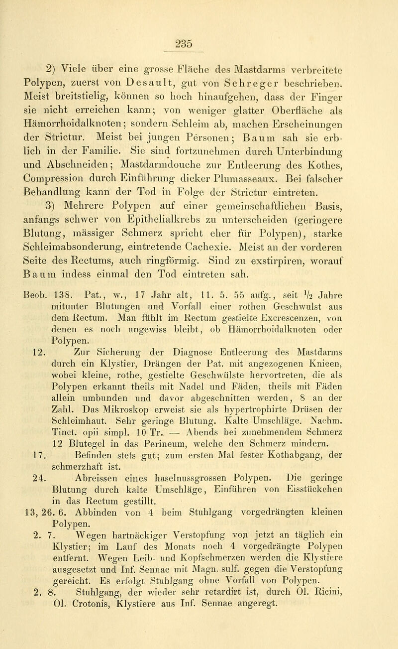 2) Viele über eine grosse Fläche des Mastdarms verbreitete Polypen, zuerst von Desault, gut von Schreger beschrieben. Meist breitstielig, können so hoch hinaufgehen, dass der Finger sie nicht erreichen kann; von weniger glatter Oberfläche als Hämorrhoidalknoten; sondern Schleim ab, machen Erscheinungen der Strictur. Meist bei jungen Personen; Baum sah sie erb- lich in der Familie. Sie sind fortzunehmen durch Unterbindung und Abschneiden; Mastdarmdouche zur Entleerung des Kotlies, Compression durch Einführung dicker Plumasseaux. Bei falscher Behandlung kann der Tod in Folge der Strictur eintreten. 3) Mehrere Polypen auf einer gemeinschaftlichen Basis, anfangs schwer von Epithelialkrebs zu unterscheiden (geringere Blutung, massiger Schmerz spricht eher für Polypen), starke Schleimabsonderung, eintretende Cachexie. Meist an der vorderen Seite des Rectums, auch ringförmig. Sind zu exstirpiren, worauf Baum indess einmal den Tod eintreten sah. Beob. 138. Pat., w., 17 Jahr alt, 11. 5. 55 aufg., seit V2 Jahre mitunter Blutungen und Vorfall einer rothen Geschwulst aus dem Rectum. Man fühlt im Rectum gestielte Excrescenzen, von denen es noch ungewiss bleibt, ob Hämorrhoidalknoten oder Polypen. 12. Zur Sicherung der Diagnose Entleerung des Mastdarms durch ein Klystier, Drängen der Pat. mit angezogenen Knieen, wobei kleine, rothe, gestielte Geschwülste hervortreten, die als Polypen erkannt theils mit Nadel und Fäden, theils mit Fäden allein umbunden und davor abgeschnitten werden, 8 an der Zahl. Das Mikroskop erweist sie als hypertrophirte Drüsen der Schleimhaut. Sehr geringe Blutung. Kalte Umschläge. Nachm. Tinct. opii simpl. 10 Tr. — Abends bei zunehmendem Schmerz 12 Blutegel in das Perineum, welche den Schmerz mindern. 17. Befinden stets gut; zum ersten Mal fester Kothabgang, der schmerzhaft ist. 24. Abreissen eines haselnussgrossen Polypen. Die geringe Blutung durch kalte Umschläge, Einführen von Eisstückchen in das Rectum gestillt. 13, 26. 6. Abbinden von 4 beim Stuhlgang vorgedrängten kleinen Polypen. 2. 7. Wegen hartnäckiger Verstopfung von jetzt an täglich ein Klystier; im Lauf des Monats noch 4 vorgedrängte Polypen entfernt. Wegen Leib- und Kopfschmerzen werden die Klystiere ausgesetzt und Inf. Sennae mit Magn. sulf. gegen die Verstopfung gereicht. Es erfolgt Stuhlgang ohne Vorfall von Polypen. 2. 8. Stuhlgang, der wieder sehr retardirt ist, durch Ol. Ricini, Ol. Crotonis, Klystiere aus Inf. Sennae angeregt.