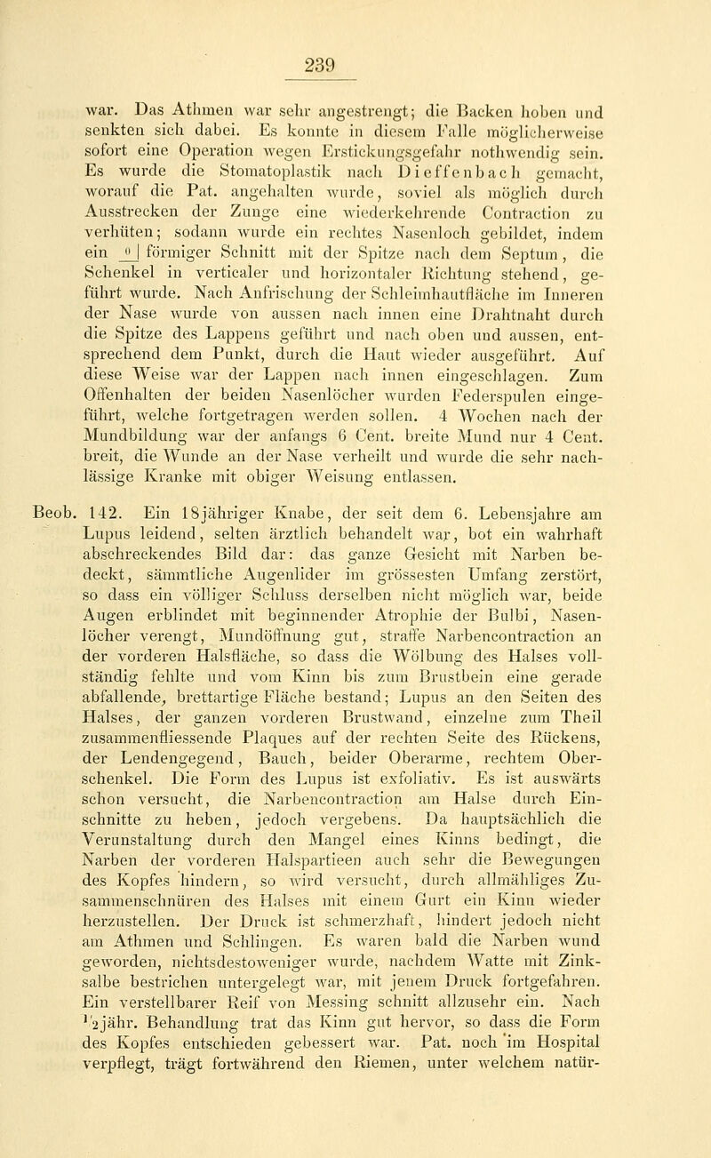 war. Das Athnien war sehr angestrengt; die Backen hoben und senkten sich dabei. Es konnte in diesem Falle möglicherweise sofort eine Operation wegen Ersticlumgsgefahr nothwendig sein. Es wurde die Stomatoplastik nach Dieffenbach gemacht, worauf die Pat. angehalten wurde, soviel als möglich durch Ausstrecken der Zunge eine wiederkehrende Contraction zu verhüten; sodann wurde ein rechtes Nasenloch gebildet, indem ein _H förmiger Schnitt mit der Spitze nach dem Septum , die Schenkel in verticaler und horizontaler Richtung stehend, ge- führt wurde. Nach Anfrischung der Schleiinhautfläche im Inneren der Nase wurde von aussen nach innen eine Drahtnaht durch die Spitze des Lappens geführt und nach oben und aussen, ent- sprechend dem Punkt, durch die Haut wieder ausgeführt. Auf diese Weise war der Lappen nach innen eingeschlagen. Zum Offenhalten der beiden Nasenlöcher wurden Federspulen einge- führt, welche fortgetragen Averden sollen. 4 Wochen nach der Mundbildung war der anfangs 6 Cent, breite Mund nur 4 Cent, breit, die Wunde an der Nase verheilt und wurde die sehr nach- lässige Kranke mit obiger Weisung entlassen. Beob. 142. Ein 18jähriger Knabe, der seit dem 6. Lebensjahre am Lupus leidend, selten ärztlich behandelt war, bot ein wahrhaft abschreckendes Bild dar: das ganze Gesicht mit Narben be- deckt, sämmtliche Augenlider im grossesten Umfang zerstört, so dass ein völliger Schluss derselben nicht möglich war, beide Augen erblindet mit beginnender Atrophie der Bulbi, Nasen- löcher verengt, Mundöffnung gut, straffe Narbencontraction an der vorderen Halsfläche, so dass die Wölbung des Halses voll- ständig fehlte und vom Kinn bis zum Brustbein eine gerade abfallende, brettartige Fläche bestand; Lupus an den Seiten des Halses, der ganzen vorderen Brustwand, einzelne zum Theil zusammenfiiessende Plaques auf der rechten Seite des Rückens, der Lendengegend, Bauch, beider Oberarme, rechtem Ober- schenkel. Die Form des Lupus ist exfoliativ. Es ist auswärts schon versucht, die Narbencontraction am Halse durch Ein- schnitte zu heben, jedoch vergebens. Da hauptsächlich die Verunstaltung durch den Mangel eines Kinns bedingt, die Narben der vorderen Halspartieen auch sehr die Bewegungen des Kopfes hindern, so wird versucht, durch allmähliges Zu- sammenschnüren des Halses mit einem Gurt ein Kinn wieder herzustellen. Der Druck ist schmerzhaft, hindert jedoch nicht am Athmen und Schlingen. Es waren bald die Narben wund geworden, nichtsdestoweniger wm-de, nachdem Watte mit Zink- salbe bestrichen untergelegt war, mit jenem Druck fortgefahren. Ein verstellbarer Reif von Messing schnitt allzusehr ein. Nach '/2Jähr. Behandlung trat das Kinn gut hervor, so dass die Form des Kopfes entschieden gebessert war. Pat. noch 'im Hospital verpflegt, trägt fortwährend den Riemen, unter welchem natür-