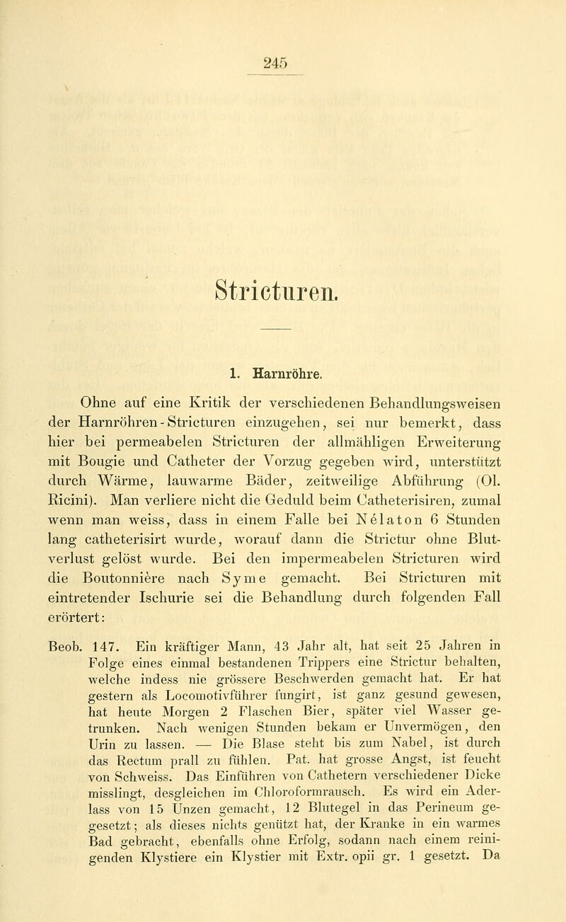 Stricturen. 1. Harnröhre. Ohne auf eine Kritik der verschiedenen Behandlungsweisen der Harnröhren-Stricturen einzugehen, sei nur bemerkt, dass hier bei permeabelen Stricturen der allmähligen Erweiterung mit Bougie und Catheter der Vorzug gegeben wird, unterstützt durch Wärme, lauwarme Bäder, zeitweilige Abführung (Ol. Bicini). Man verliere nicht die Geduld beim Catheterisiren, zumal wenn man weiss, dass in einem Falle bei Nelaton 6 Stunden lang catheterisirt wurde, worauf dann die Strictur ohne Blut- verlust gelöst wurde. Bei den impermeabelen Stricturen wird die Boutonniere nach Syme gemacht. Bei Stricturen mit eintretender Ischurie sei die Behandlung durch folgenden Fall erörtert: Beob. 147. Ein kräftiger Mann, 43 Jahr alt, hat seit 25 Jahren in Folge eines einmal bestandenen Trippers eine Strictur behalten, welche indess nie grössere Beschwerden gemacht hat. Er hat gestern als Locomotivführer fungirt, ist ganz gesund gewesen, hat heute Morgen 2 Flaschen Bier, später viel Wasser ge- trunken. Nach wenigen Stunden hekam er Unvermögen, den Urin zu lassen. — Die Blase steht bis zum Nabel, ist durch das Rectum prall zu fühlen. Pat. hat grosse Angst, ist feucht von Schweiss. Das Einführen von Cathetern verschiedener Dicke misslingt, desgleichen im Chloroformrausch. Es wird ein Ader- lass von 15 Unzen gemacht, 12 Blutegel in das Perineum ge- gesetzt ; als dieses nichts genützt hat, der Kranke in ein warmes Bad gebracht, ebenfalls ohne Erfolg, sodann nach einem reini- genden Klystiere ein Klystier mit Extr. opii gr. 1 gesetzt. Da