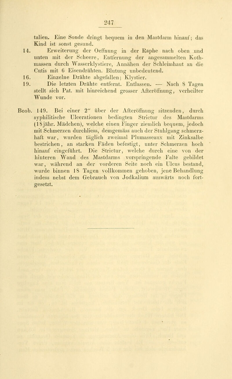 talien. Eine Sonde dringt bequem in den Mastdarm hinauf; das Kind ist sonst gesund. 14. Erweiterung der Oeffnung in der Raphe nach oben und unten mit der Scheere, Entfernung der angesammelten Koth- massen durch Wasserklystiere, Annähen der Schleimhaut an die Cutis mit 6 Eisendrähten. Blutung unbedeutend. 16. Einzelne Drähte abgefallen; Klystier. 19. Die letzten Drähte entfernt. Entlassen. — Nach 8 Tagen stellt sich Pat. mit hinreichend grosser Afteröffnung, verheilter Wunde vor. Beob. 149. Bei einer 2 über der Afteröffnung sitzenden, durch syphilitische Ulcerationen bedingten Strictur des Mastdarms (18jähr. Mädchen), welche einen Finger ziemlich bequem, jedoch mit Schmerzen durchliess, demgemäss auch der Stuhlgang schmerz- haft war, wurden täglich zweimal Plumasseaux mit Zinksalbe, bestrichen, an starken Fäden befestigt, unter Schmerzen hoch hinauf eingeführt. Die Strictur, welche durch eine von der hinteren Wand des Mastdarms vorspringende Falte gebildet war, während an der vorderen Seite noch ein Ulcus bestand, wurde binnen 18 Tagen vollkommen gehoben, jene Behandlung indess nebst dem Gebrauch von Jodkalium auswärts noch fort- gesetzt.