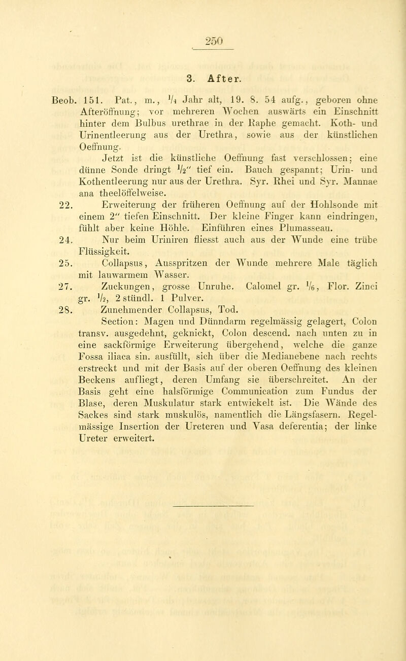 3. After. Beob. 151. Pat., m., V« Jahr alt, 19. 8. 54 aufg., geboren ohne Afteröffnung; vor mehreren Wochen auswärts ein Einschnitt hinter dem Bulbus urethrae in der Raphe gemacht. Roth- und Urinentleerung ans der Urethra, sowie aus der künstlichen Oeffnung. Jetzt ist die künstliche Oeffnung fast verschlossen; eine dünne Sonde dringt lh tief ein. Bauch gespannt; Urin- und Rothentleerung nur aus der Urethra. Syr. Rhei und Syr. Mannae ana theelöffelweise. 22. Erweiterung der früheren Oeffnung auf der Hohlsonde mit einem 2 tiefen Einschnitt. Der kleine Finger kann eindringen, fühlt aber keine Höhle. Einführen eines Plumasseau. 24. Nur beim Uriniren fliesst auch aus der Wunde eine trübe Flüssigkeit. 25. Collapsus, Ausspritzen der Wunde mehrere Male täglich mit lauwarmem Wasser. 27. Zuckungen, grosse Unruhe. Calomel gr. Ve, Flor. Zinci gr. 1h) 2 stündl. 1 Pulver. 28. Zunehmender Collapsus, Tod. Section: Magen und Dünndarm regelmässig gelagert, Colon transv. ausgedehnt, geknickt, Colon descend. nach unten zu in eine sackförmige Erweiterung übergehend, welche die ganze Fossa iliaca sin. ausfüllt, sich über die Medianebene nach rechts erstreckt und mit der Basis auf der oberen Oeffnung des kleinen Beckens aufliegt, deren Umfang sie überschreitet. An der Basis geht eine halsförmige Communication zum Fundus der Blase, deren Muskulatur stark entwickelt ist. Die Wände des Sackes sind stark muskulös, namentlich die Längsfasern. Regel- mässige Insertion der Ureteren und Vasa deferentia; der linke Ureter erweitert.