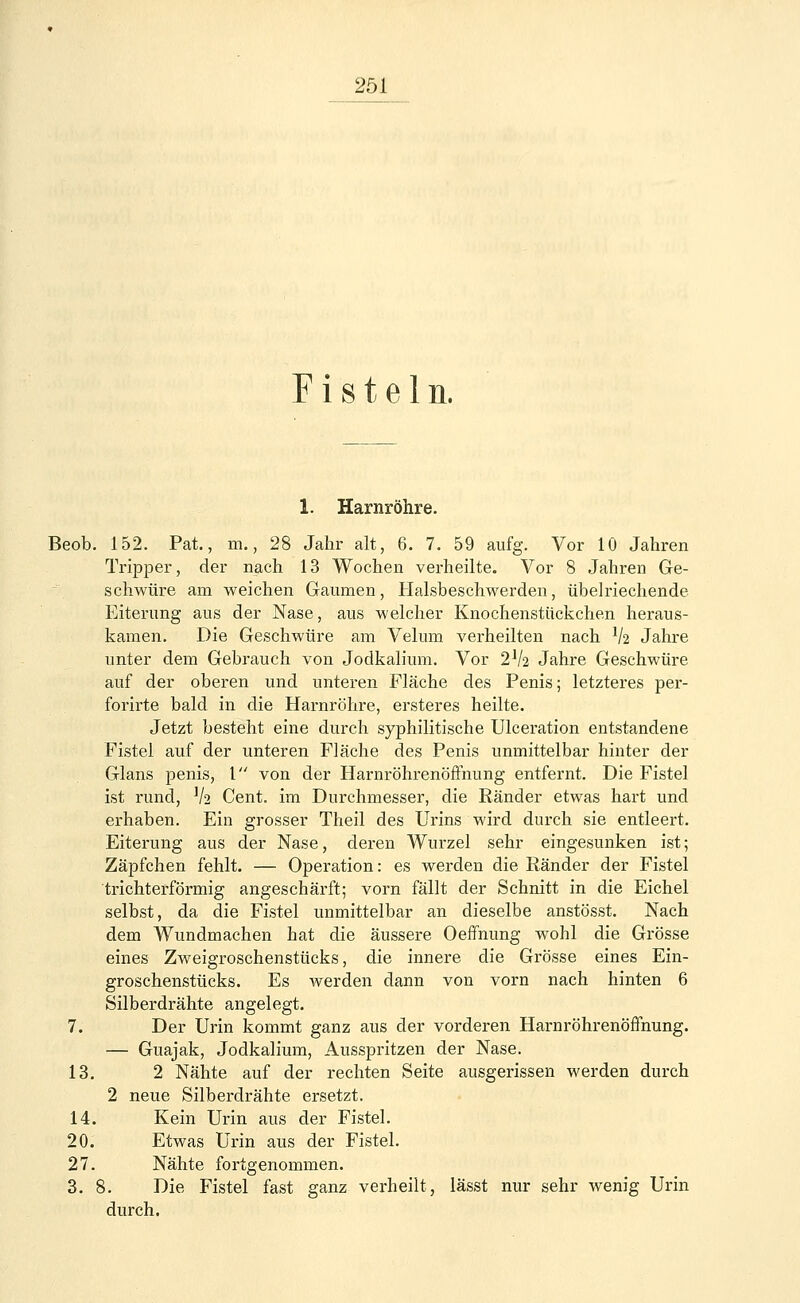 Fisteln. 1. Harnröhre. Beob. 152. Pat., m., 28 Jahr alt, 6. 7. 59 aufg. Vor 10 Jahren Tripper, der nach 13 Wochen verheilte. Vor 8 Jahren Ge- schwüre am weichen Gaumen, Halsbeschwerden, übelriechende Eiterung aus der Nase, aus welcher Knochenstiickchen heraus- kamen. Die Geschwüre am Velum verheilten nach V2 Jahre unter dem Gebrauch von Jodkalium. Vor 2V2 Jahre Geschwüre auf der oberen und unteren Fläche des Penis; letzteres per- forirte bald in die Harnröhre, ersteres heilte. Jetzt besteht eine durch syphilitische Ulceration entstandene Fistel auf der unteren Fläche des Penis unmittelbar hinter der Glans penis, 1 von der Harnröhrenöffnung entfernt. Die Fistel ist rund, V2 Cent, im Durchmesser, die Ränder etwas hart und erhaben. Ein grosser Theil des Urins wird durch sie entleert. Eiterung aus der Nase, deren Wurzel sehr eingesunken ist; Zäpfchen fehlt. — Operation: es werden die Ränder der Fistel trichterförmig angeschärft; vorn fällt der Schnitt in die Eichel selbst, da die Fistel unmittelbar an dieselbe anstösst. Nach dem Wundmachen hat die äussere Oeffnung wohl die Grösse eines Zweigroschenstücks, die innere die Grösse eines Ein- groschenstücks. Es werden dann von vorn nach hinten 6 Silberdrähte angelegt. 7. Der Urin kommt ganz aus der vorderen Harnröhrenöffnung. — Guajak, Jodkalium, Ausspritzen der Nase. 13. 2 Nähte auf der rechten Seite ausgerissen werden durch 2 neue Silberdrähte ersetzt. 14. Kein Urin aus der Fistel. 20. Etwas Urin aus der Fistel. 27. Nähte fortgenommen. 3. 8. Die Fistel fast ganz verheilt, lässt nur sehr wenig Urin durch.