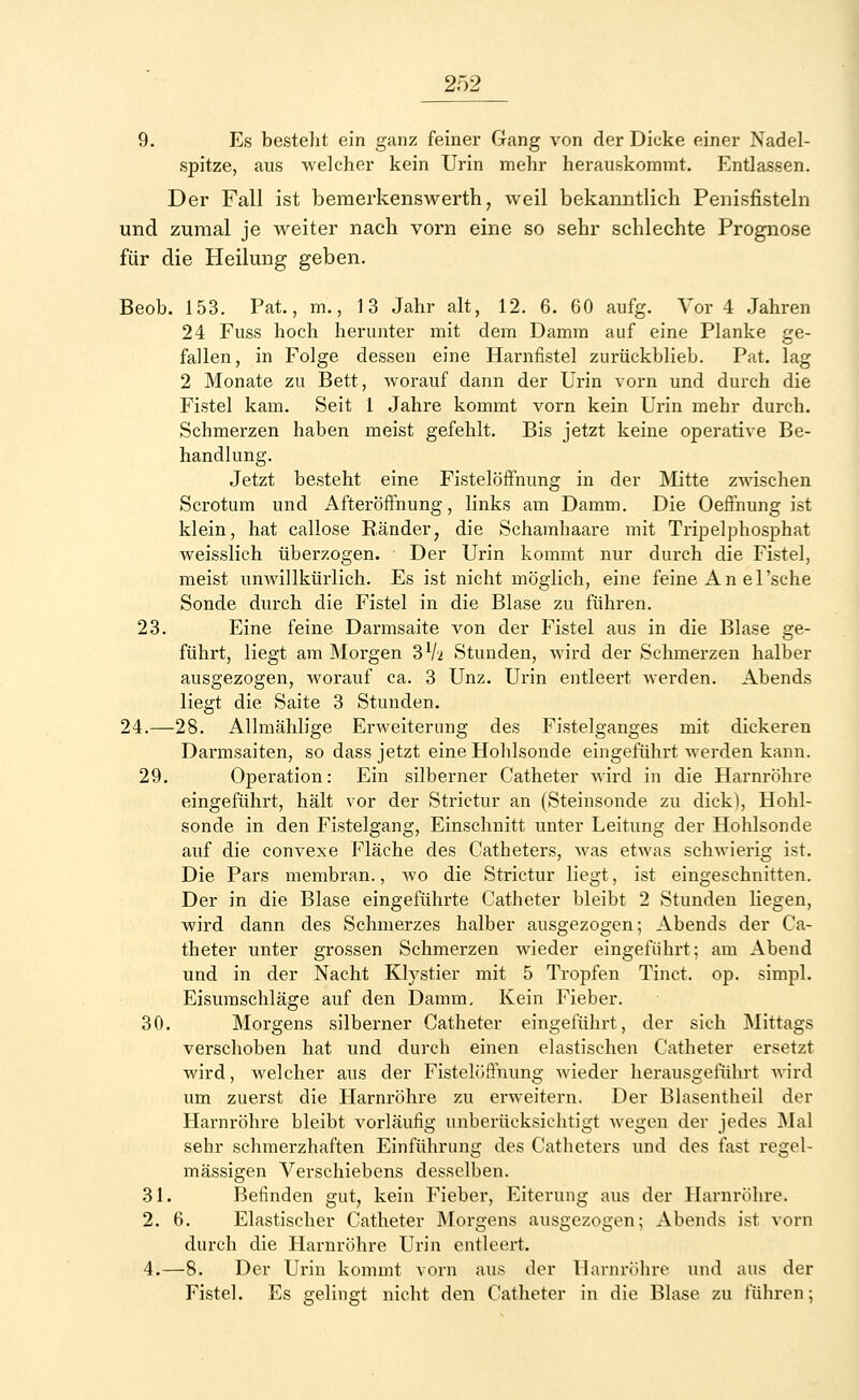 2f)2 9. Es besteht ein ganz feiner Gang von der Dicke einer Nadel- spitze, aus welcher kein Urin mehr herauskommt. Entlassen. Der Fall ist bemerkenswerth, weil bekanntlich Penisfisteln und zumal je weiter nach vorn eine so sehr schlechte Prognose für die Heilung geben. Beob. 153. Pat., m., 13 Jahr alt, 12. 6. 60 aufg. Vor 4 Jahren 24 Fuss hoch herunter mit dem Damm auf eine Planke ge- fallen, in Folge dessen eine Harnfistel zurückblieb. Pat. lag 2 Monate zu Bett, worauf dann der Urin vorn und durch die Fistel kam. Seit 1 Jahre kommt vorn kein Urin mehr durch. Schmerzen haben meist gefehlt. Bis jetzt keine operative Be- handlung. Jetzt besteht eine Fistelöffnung in der Mitte zwischen Scrotum und Afteröffnung, links am Damm. Die Oeffnung ist klein, hat callose Ränder, die Schamhaare mit Tripelphosphat weisslich überzogen. Der Urin kommt nur durch die Fistel, meist unwillkürlich. Es ist nicht möglich, eine feine An el'sche Sonde durch die Fistel in die Blase zu führen. 23. Eine feine Darmsaite von der Fistel aus in die Blase ge- führt, liegt am Morgen 3l/a Stunden, wird der Schmerzen halber ausgezogen, worauf ca. 3 Unz. Urin entleert werden. Abends liegt die Saite 3 Stunden. 24.—28. Allmählige Erweiterung des Fistelganges mit dickeren Darmsaiten, so dass jetzt eine Hohlsonde eingeführt werden kann. 29. Operation: Ein silberner Catheter wird in die Harnröhre eingeführt, hält vor der Strictur an (Steinsonde zu dick), Hohl- sonde in den Fistelgang, Einschnitt unter Leitung der Hohlsonde auf die convexe Fläche des Catheters, was etwas schwierig ist. Die Pars membran., wo die Strictur liegt, ist eingeschnitten. Der in die Blase eingeführte Catheter bleibt 2 Stunden hegen, wird dann des Schmerzes halber ausgezogen; Abends der Ca- theter unter grossen Schmerzen wieder eingeführt; am Abend und in der Nacht Klvstier mit 5 Tropfen Tinct. op. simpl. Eisumschläge auf den Damm. Kein Fieber. 30. Morgens silberner Catheter eingeführt, der sich Mittags verschoben hat und durch einen elastischen Catheter ersetzt wird, welcher aus der Fistelöffnung wieder herausgeführt wird um zuerst die Harnröhre zu erweitern. Der Blasentheil der Harnröhre bleibt vorläufig unberücksichtigt wegen der jedes Mal sehr schmerzhaften Einführung des Catheters und des fast regel- mässigen Verschiebens desselben. 31. Befinden gut, kein Fieber, Eiterung aus der Harnröhre. 2. 6. Elastischer Catheter Morgens ausgezogen; Abends ist vorn durch die Harnröhre Urin entleert. 4.—8. Der Urin kommt vorn aus der Harnröhre und aus der Fistel. Es gelingt nicht den Catheter in die Blase zu führen;