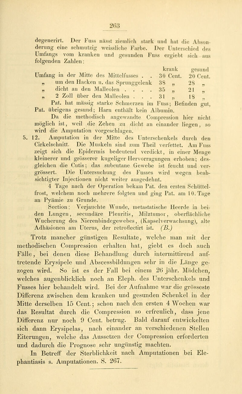 degenerirt. Der Fuss nässt ziemlich stark und hat die Abson derung eine schmutzig weissliche Farbe. Der Unterschied dgs Umfangs vom kranken und gesunden Fuss ergiebt sich aus folgenden Zahlen: krank gesund Umfang in der Mitte des Mittelfusses . . 30 Cent. 20 Cent. „ um den Hacken u. das Sprunggelenk 38 „ 28 „ „ dicht an den Malleolen .... 35 „ 21 „ „ 2 Zoll über den Malleolen . . . 31 „ 18 „ Pat. hat massig starke Schmerzen im Fuss; Befinden gut, Pat. übrigens gesund; Harn enthält kein Albumin. Da die methodisch angewandte Compression hier nicht möglich ist, weil die Zehen zu dicht an einander liegen, so wird die Amputation vorgeschlagen. 5. 12. Amputation in der Mitte des Unterschenkels durch den Cirkelschnitt. Die Muskeln sind zum Theil verfettet. Am Fuss zeigt sich die Epidermis bedeutend verdickt, in einer Menge kleinerer und grösserer kugeliger Hervorragungen erhoben; des- gleichen die Cutis; das subcutane Gewebe ist feucht und ver- grössert. Die Untersuchung des Fusses wird wegen beab- sichtigter Injectionen nicht weiter ausgedehnt. 4 Tage nach der Operation bekam Pat. den ersten Schüttel- frost, welchem noch mehrere folgten und ging Pat. am 10. Tage an Pyämie zu Grunde. Section: Verjauchte Wunde, metastatische Heerde in bei- den Lungen, secundäre Pleuritis, Milztumor, oberflächliche Wucherung des Nierenbindegewebes, (Kapselverwachsung), alte Adhäsionen am Uterus, der retroflectirt ist. (B.) Trotz mancher günstigen Resultate, welche man mit der methodischen Compression erhalten hat, giebt es doch auch Fälle, bei denen diese Behandlung durch intermittirend auf- tretende Erysipele und Abscessbildungen sehr in die Länge ge- zogen wird. So ist es der Fall bei einem 26 jähr. Mädchen, welches augenblicklich noch an Eleph. des Unterschenkels und Fusses hier behandelt wird. Bei der Aufnahme war die grosseste Differenz zwischen dem kranken und gesunden Schenkel in der Mitte derselben 15 Cent.; schon nach den ersten 4 Wochen war das Resultat durch die Compression so erfreulich, dass jene Differenz nur noch 9 Cent, betrug. Bald darauf entwickelten sich dann Erysipelas, nach einander an verschiedenen Stellen Eiterungen, welche das Aussetzen der Compression erforderten und dadurch die Prognose sehr ungünstig machten. In Betreff der Sterblichkeit nach Amputationen bei Ele- phantiasis s. Amputationen. S. 267.