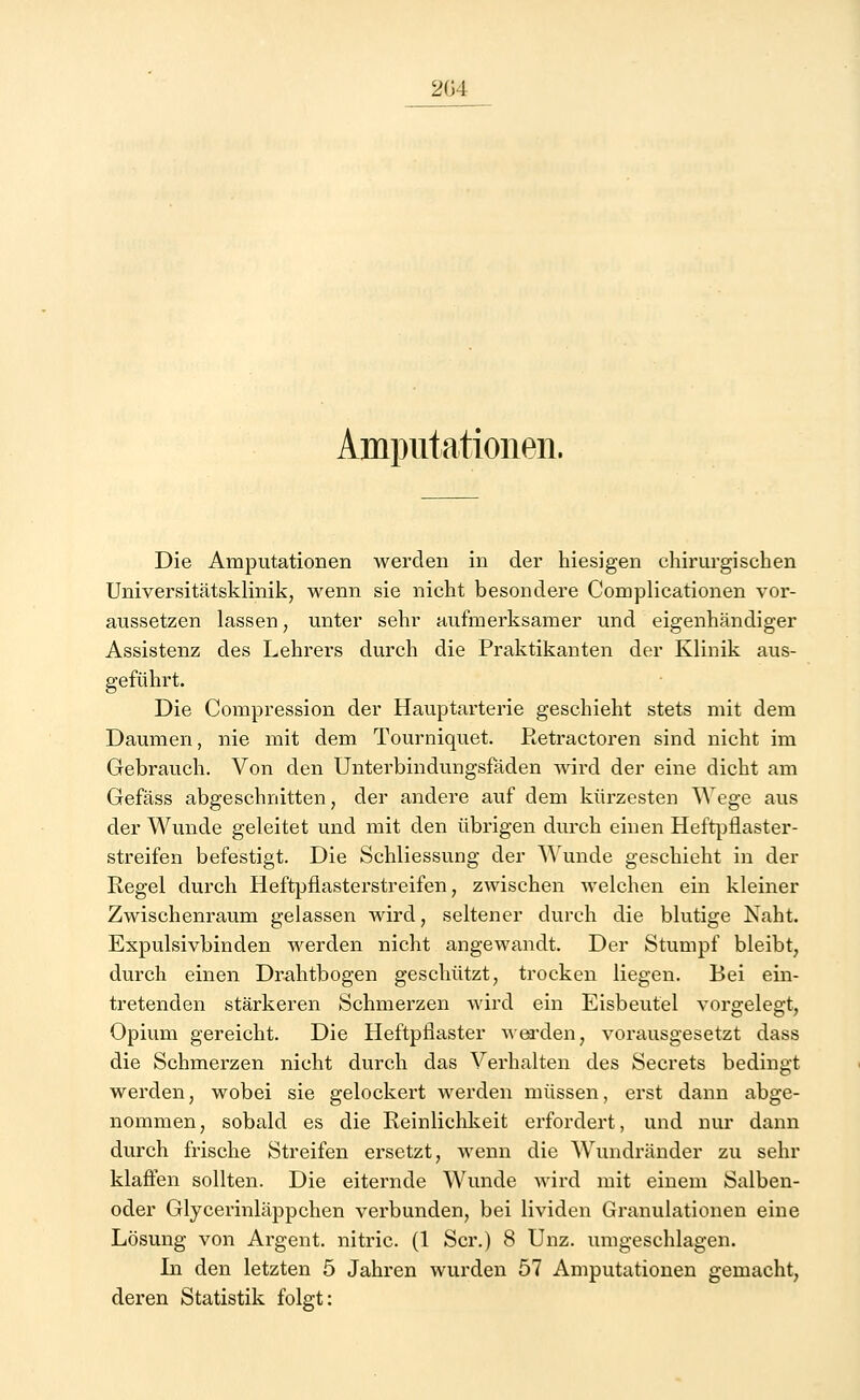 204 Amputationen. Die Amputationen werden in der hiesigen chirurgischen Universitätsklinik, wenn sie nicht besondere Complicationen vor- aussetzen lassen, unter sehr aufmerksamer und eigenhändiger Assistenz des Lehrers durch die Praktikanten der Klinik aus- geführt. Die Compression der Hauptarterie geschieht stets mit dem Daumen, nie mit dem Tourniquet. Retractoren sind nicht im Gebrauch. Von den Unterbindungsfäden wird der eine dicht am Gefäss abgeschnitten, der andere auf dem kürzesten Wege aus der Wunde geleitet und mit den übrigen durch einen Heftpflaster- streifen befestigt. Die Schliessung der Wunde geschieht in der Regel durch Heftpflasterstreifen, zwischen welchen ein kleiner Zwischenraum gelassen wird, seltener durch die blutige Naht. Expulsivbinden werden nicht angewandt. Der Stumpf bleibt, durch einen Drahtbogen geschützt, trocken liegen. Bei ein- tretenden stärkeren Schmerzen wird ein Eisbeutel vorgelegt, Opium gereicht. Die Heftpflaster werden, vorausgesetzt dass die Schmerzen nicht durch das Verhalten des Secrets bedingt werden, wobei sie gelockert werden müssen, erst dann abge- nommen, sobald es die Reinlichkeit erfordert, und nur dann durch frische Streifen ersetzt, wenn die Wundränder zu sehr klaffen sollten. Die eiternde Wunde wird mit einem Salben- oder Glycerinläppchen verbunden, bei lividen Granulationen eine Lösung von Argent. nitric. (1 Scr.) 8 Unz. umgeschlagen. In den letzten 5 Jahren wurden 57 Amputationen gemacht, deren Statistik folgt: