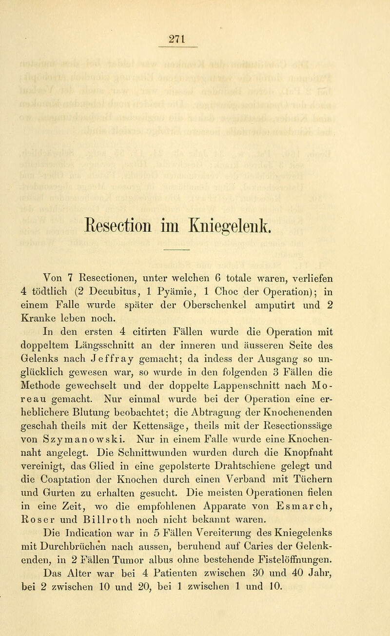 Resection im Kniegelenk. Von 7 Resectionen, unter welchen 6 totale waren, verliefen 4 tödtlich (2 Decubitus, 1 Pyämie, 1 Choc der Operation); in einem Falle wurde später der Oberschenkel amputirt und 2 Kranke leben noch. In den ersten 4 citirten Fällen wurde die Operation mit doppeltem Längsschnitt an der inneren und äusseren Seite des Gelenks nach Jeffray gemacht; da indess der Ausgang so un- glücklich gewesen war, so wurde in den folgenden 3 Fällen die Methode gewechselt und der doppelte Lappenschnitt nach Mo- reau gemacht. Nur einmal wurde bei der Operation eine er- heblichere Blutung beobachtet; die Abtragung der Knochenenden geschah theils mit der Kettensäge, theils mit der Resectionssäge Von Szymanowski. Nur in einem Falle wurde eine Knochen- naht angelegt. Die Schnittwunden wurden durch die Knopfnaht vereinigt, das Glied in eine gepolsterte Drahtschiene gelegt und die Coaptation der Knochen durch einen Verband mit Tüchern und Gurten zu erhalten gesucht. Die meisten Operationen fielen in eine Zeit, wo die empfohlenen Apparate von Esmarch, Roser und Billroth noch nicht bekannt waren. Die Indication war in 5 Fällen Vereiterung des Kniegelenks mit Durchbrüchen nach aussen, beruhend auf Caries der Gelenk- enden, in 2 Fällen Tumor albus ohne bestehende Fistelöffnungen. Das Alter war bei 4 Patienten zwischen 30 und 40 Jahr, bei 2 zwischen 10 und 20, bei 1 zwischen 1 und 10.